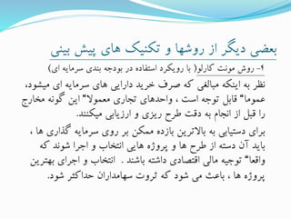 ‫بی‬ ‫پیش‬ ‫های‬ ‫تکنیک‬ ‫و‬ ‫روشها‬ ‫از‬ ‫دیگر‬ ‫بعضی‬‫نی‬
4-‫کارلو‬ ‫مونت‬ ‫روش‬(‫ای‬ ‫سرمایه‬ ‫بندی‬ ‫بودجه‬ ‫در‬ ‫استفاده‬ ‫رویکرد‬ ‫با‬)
‫می‬ ‫ای‬ ‫سرمایه‬ ‫های‬ ‫دارایی‬ ‫خرید‬ ‫صرف‬ ‫که‬ ‫مبالغی‬ ‫اینکه‬ ‫به‬ ‫نظر‬،‫شود‬
‫عموما‬“‫معموال‬ ‫تجاری‬ ‫واحدهای‬ ، ‫است‬ ‫توجه‬ ‫قابل‬“‫مخارج‬ ‫گونه‬ ‫این‬
‫میکنند‬ ‫ارزیابی‬ ‫و‬ ‫ریزی‬ ‫طرح‬ ‫دقت‬ ‫به‬ ‫انجام‬ ‫از‬ ‫قبل‬ ‫را‬.
‫گ‬ ‫سرمایه‬ ‫روی‬ ‫بر‬ ‫ممکن‬ ‫بازده‬ ‫باالترین‬ ‫به‬ ‫دستیابی‬ ‫برای‬، ‫ها‬ ‫ذاری‬
‫که‬ ‫شوند‬ ‫اجرا‬ ‫و‬ ‫انتخاب‬ ‫هایی‬ ‫پروژه‬ ‫و‬ ‫ها‬ ‫طرح‬ ‫از‬ ‫دسته‬ ‫آن‬ ‫باید‬
‫واقعا‬“‫باشند‬ ‫داشته‬ ‫اقتصادی‬ ‫مالی‬ ‫توجیه‬.‫ب‬ ‫اجرای‬ ‫و‬ ‫انتخاب‬‫هترین‬
‫شود‬ ‫حداکثر‬ ‫سهامداران‬ ‫ثروت‬ ‫که‬ ‫شود‬ ‫می‬ ‫باعث‬ ، ‫ها‬ ‫پروژه‬.
 