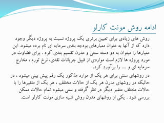 ‫کارلو‬ ‫مونت‬ ‫روش‬ ‫ادامه‬
‫دیگ‬ ‫پروژه‬ ‫به‬ ‫نسبت‬ ‫پروژه‬ ‫یک‬ ‫برتری‬ ‫تعیین‬ ‫برای‬ ‫زیادی‬ ‫های‬ ‫روش‬‫وجود‬ ‫ر‬
‫میشود‬ ‫برده‬ ‫نام‬ ‫ای‬ ‫سرمایه‬ ‫بندی‬ ‫بودجه‬ ‫معیارهای‬ ‫عنوان‬ ‫به‬ ‫آنها‬ ‫از‬ ‫که‬ ‫دارد‬.‫این‬
‫کرد‬ ‫بندی‬ ‫تقسیم‬ ‫مدرن‬ ‫و‬ ‫سنتی‬ ‫دسته‬ ‫دو‬ ‫به‬ ‫میتوان‬ ‫را‬ ‫معیارها‬.‫برای‬‫در‬ ‫قضاوت‬
‫مخارج‬ ، ‫تورم‬ ‫نرخ‬ ،‫نقدی‬ ‫جریانات‬ ‫قبیل‬ ‫از‬ ‫مواردی‬ ‫است‬ ‫الزم‬ ‫ها‬ ‫پروژه‬ ‫مورد‬
‫و‬ ‫ای‬ ‫سرمایه‬....‫کرد‬ ‫برآورد‬ ‫را‬.
‫میش‬ ‫بینی‬ ‫پیش‬ ‫رقم‬ ‫یک‬ ‫مذکور‬ ‫موارد‬ ‫از‬ ‫یک‬ ‫هر‬ ‫برای‬ ‫سنتی‬ ‫روشهای‬ ‫در‬‫در‬ ، ‫ود‬
‫ب‬ ‫را‬ ‫متغیرها‬ ‫از‬ ‫یک‬ ‫هر‬ ، ‫مختلف‬ ‫حاالت‬ ‫از‬ ‫یک‬ ‫هر‬ ‫مدرن‬ ‫روشهای‬ ‫در‬ ‫حالیکه‬‫ا‬
‫م‬ ‫حاالت‬ ‫تمام‬ ‫میشود‬ ‫سعی‬ ‫و‬ ‫گرفته‬ ‫نظر‬ ‫در‬ ‫دیگر‬ ‫متغیر‬ ‫مختلف‬ ‫حاالت‬‫مکن‬
‫شود‬ ‫بررسی‬.‫است‬ ‫کارلو‬ ‫مونت‬ ‫سازی‬ ‫شبیه‬ ‫روش‬ ‫مدرن‬ ‫روشهای‬ ‫از‬ ‫یکی‬.
 