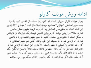 ‫کارلو‬ ‫مونت‬ ‫روش‬ ‫ادامه‬
‫ی‬ ‫امید‬ ‫تخمین‬ ‫از‬ ‫استفاده‬ ‫را‬ ‫کمیتی‬ ‫که‬ ‫است‬ ‫روشی‬ ، ‫کارلو‬ ‫مونت‬ ‫روش‬‫یا‬ ‫ک‬
‫تصادفی‬ ‫متغیر‬ ‫چند‬”‫مجازی‬“‫میکند‬ ‫محاسبه‬.‫لغت‬ ‫از‬ ‫استفاده‬”‫مجازی‬”‫بر‬ ‫تاکید‬
‫عمل‬ ‫مفهوم‬ ‫لزوما‬ ‫رفته‬ ‫کار‬ ‫به‬ ‫تصادفی‬ ‫متغیرهای‬ ‫که‬ ‫است‬ ‫نکته‬ ‫این‬‫خاصی‬ ‫ی‬
‫ندارند‬.‫مثال‬“‫فای‬ ‫در‬ ‫قرارداد‬ ‫یک‬ ‫قیمت‬ ‫تخمین‬ ‫برای‬ ‫کارلو‬ ‫مونت‬ ‫روش‬ ‫در‬‫نانس‬
‫ف‬ ‫یا‬ ‫اقتصادی‬ ‫مفهوم‬ ‫هیچ‬ ‫که‬ ‫کنید‬ ‫استفاده‬ ‫متغیرهایی‬ ‫از‬ ‫است‬ ‫ممکن‬ ،‫اینانسی‬
‫ندارند‬.‫باشد‬ ‫طور‬ ‫این‬ ‫همیشه‬ ‫که‬ ‫ندارد‬ ‫لزومی‬ ‫اما‬.‫تصادف‬ ‫متغیر‬ ‫هم‬ ‫گاهی‬‫به‬ ‫ی‬
‫است‬ ‫مفهوم‬ ‫با‬ ‫کمیتی‬ ‫با‬ ‫متناظر‬ ‫رفته‬ ‫کار‬.‫ک‬ ‫است‬ ‫این‬ ‫بر‬ ‫تاکید‬‫ندارد‬ ‫لزومی‬ ‫ه‬
‫باشند‬ ‫داشته‬ ‫مفهومی‬ ‫رفته‬ ‫کار‬ ‫به‬ ‫تصادفی‬ ‫متغیرهای‬.‫مثال‬“‫تخمی‬‫یک‬ ‫میانگین‬ ‫ن‬
‫نمی‬ ‫حساب‬ ‫به‬ ‫کارلو‬ ‫مونت‬ ‫روش‬ ‫وجه‬ ‫هیچ‬ ‫به‬ ‫بعدی‬ ‫یک‬ ‫های‬ ‫داده‬ ‫از‬ ‫مجموعه‬
‫آید‬.‫خواهی‬ ‫می‬ ‫و‬ ‫میگیریم‬ ‫اندازه‬ ‫را‬ ‫جامعه‬ ‫یک‬ ‫از‬ ‫افرادی‬ ‫قد‬ ‫اگر‬ ‫مثال‬ ‫بطور‬‫م‬
 