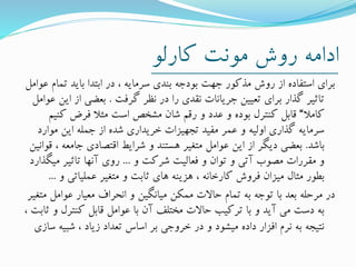 ‫کارلو‬ ‫مونت‬ ‫روش‬ ‫ادامه‬
‫ت‬ ‫باید‬ ‫ابتدا‬ ‫در‬ ، ‫سرمایه‬ ‫بندی‬ ‫بودجه‬ ‫جهت‬ ‫مذکور‬ ‫روش‬ ‫از‬ ‫استفاده‬ ‫برای‬‫عوامل‬ ‫مام‬
‫گرفت‬ ‫نظر‬ ‫در‬ ‫را‬ ‫نقدی‬ ‫جریانات‬ ‫تعیین‬ ‫برای‬ ‫گذار‬ ‫تاثیر‬.‫ا‬ ‫از‬ ‫بعضی‬‫عوامل‬ ‫ین‬
‫کامال‬“‫کن‬ ‫فرض‬ ‫مثال‬ ‫است‬ ‫مشخص‬ ‫شان‬ ‫رقم‬ ‫و‬ ‫عدد‬ ‫و‬ ‫بوده‬ ‫کنترل‬ ‫قابل‬‫یم‬
‫موارد‬ ‫این‬ ‫جمله‬ ‫از‬ ‫شده‬ ‫خریداری‬ ‫تجهیزات‬ ‫مفید‬ ‫عمر‬ ‫و‬ ‫اولیه‬ ‫گذاری‬ ‫سرمایه‬
‫باشد‬.‫جامع‬ ‫اقتصادی‬ ‫شرایط‬ ‫و‬ ‫هستند‬ ‫متغیر‬ ‫عوامل‬ ‫این‬ ‫از‬ ‫دیگر‬ ‫بعضی‬‫قوانین‬ ، ‫ه‬
‫و‬ ‫شرکت‬ ‫فعالیت‬ ‫و‬ ‫توان‬ ‫و‬ ‫آتی‬ ‫مصوب‬ ‫مقررات‬ ‫و‬...‫می‬ ‫تاثیر‬ ‫آنها‬ ‫روی‬‫گذارد‬
‫و‬ ‫عملیاتی‬ ‫متغیر‬ ‫و‬ ‫ثابت‬ ‫های‬ ‫هزینه‬ ، ‫کارخانه‬ ‫فروش‬ ‫میزان‬ ‫مثال‬ ‫بطور‬...
‫عوامل‬ ‫معیار‬ ‫انحراف‬ ‫و‬ ‫میانگین‬ ‫ممکن‬ ‫حاالت‬ ‫تمام‬ ‫به‬ ‫توجه‬ ‫با‬ ‫بعد‬ ‫مرحله‬ ‫در‬‫متغیر‬
‫کنترل‬ ‫قابل‬ ‫عوامل‬ ‫با‬ ‫آن‬ ‫مختلف‬ ‫حاالت‬ ‫ترکیب‬ ‫با‬ ‫و‬ ‫آید‬ ‫می‬ ‫دست‬ ‫به‬، ‫ثابت‬ ‫و‬
‫شبی‬ ، ‫زیاد‬ ‫تعداد‬ ‫اساس‬ ‫بر‬ ‫خروجی‬ ‫در‬ ‫و‬ ‫میشود‬ ‫داده‬ ‫افزار‬ ‫نرم‬ ‫به‬ ‫نتیجه‬‫سازی‬ ‫ه‬
 