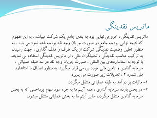 ‫نقدینگی‬ ‫ماتریس‬
‫میباشد‬ ‫شرکت‬ ‫یک‬ ‫جامع‬ ‫بندی‬ ‫بودجه‬ ‫نهایی‬ ‫خروجی‬ ، ‫نقدینگی‬ ‫ماتریس‬.‫به‬‫مفهوم‬ ‫این‬
‫یاب‬ ‫می‬ ‫نمود‬ ‫شده‬ ‫بودجه‬ ‫نقد‬ ‫وجه‬ ‫جریان‬ ‫صورت‬ ‫در‬ ‫جامع‬ ‫بودجه‬ ‫نهایی‬ ‫نتیجه‬ ‫که‬‫د‬.‫به‬
‫رس‬ ‫جهت‬ ، ‫گذاری‬ ‫هدف‬ ‫و‬ ‫طرف‬ ‫یک‬ ‫از‬ ‫شرکت‬ ‫نقدینگی‬ ‫وضعیت‬ ‫تحلیل‬ ‫منظور‬‫یدن‬
‫اس‬ ‫نقدینگی‬ ‫ماتریس‬ ‫از‬ ، ‫مالی‬ ‫تحلیلگران‬ ، ‫نقدینگی‬ ‫مناسب‬ ‫ترکیب‬ ‫به‬‫نمایند‬ ‫می‬ ‫تفاده‬.
‫عم‬ ‫طبقه‬ ‫سه‬ ‫در‬ ‫نقد‬ ‫وجه‬ ‫جریان‬ ‫صورت‬ ، ‫المللی‬ ‫بین‬ ‫استانداردهای‬ ‫به‬ ‫توجه‬ ‫با‬، ‫لیاتی‬
‫میگیرد‬ ‫قرار‬ ‫بررسی‬ ‫مورد‬ ‫مالی‬ ‫تامین‬ ‫و‬ ‫گذاری‬ ‫سرمایه‬.‫ا‬ ‫با‬ ‫انطباق‬ ‫منظور‬ ‫به‬‫ستاندارد‬
‫شماره‬ ‫ملی‬2‫پذیرد‬ ‫می‬ ‫صورت‬ ‫زیر‬ ‫تعدیالت‬ ،:
1-‫میگردد‬ ‫منتقل‬ ‫عملیاتی‬ ‫طبقه‬ ‫به‬ ‫درآمد‬ ‫بر‬ ‫مالیات‬.
2-‫ب‬ ‫که‬ ‫پرداختنی‬ ‫سهام‬ ‫سود‬ ‫جزء‬ ‫به‬ ‫ها‬ ‫آیتم‬ ‫همه‬ ، ‫گذاری‬ ‫سرمایه‬ ‫بازده‬ ‫بخش‬ ‫در‬‫بخش‬ ‫ه‬
‫میش‬ ‫منتقل‬ ‫عملیاتی‬ ‫بخش‬ ‫به‬ ‫ها‬ ‫آیتم‬ ‫سایر‬ ،‫میگردد‬ ‫منتقل‬ ‫گذاری‬ ‫سرمایه‬‫ود‬.
 