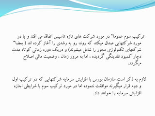 ‫عموما‬ ‫سوم‬ ‫ترکیب‬“‫ی‬ ‫و‬ ‫افتد‬ ‫می‬ ‫اتفاق‬ ‫تاسیس‬ ‫تازه‬ ‫های‬ ‫شرکت‬ ‫مورد‬ ‫در‬‫در‬ ‫ا‬
‫اند‬ ‫کرده‬ ‫آغاز‬ ‫را‬ ‫رشدی‬ ‫به‬ ‫رو‬ ‫روند‬ ‫که‬ ‫میکند‬ ‫صدق‬ ‫شرکتهایی‬ ‫مورد‬(‫ب‬‫عضا‬“
‫میشوند‬ ‫شامل‬ ‫را‬ ‫محور‬ ‫تکنولوژی‬ ‫شرکتهای‬)‫کوتا‬ ‫زمانی‬ ‫دوره‬ ‫دریک‬ ‫و‬‫مدت‬ ‫ه‬
‫اصالح‬ ‫مالی‬ ‫وضعیت‬ ، ‫زمان‬ ‫مرور‬ ‫به‬ ‫اما‬ ، ‫گردیده‬ ‫نقدینگی‬ ‫کمبود‬ ‫دچار‬
‫میگردد‬.
‫تر‬ ‫در‬ ‫که‬ ‫شرکتهایی‬ ‫سرمایه‬ ‫افزایش‬ ‫با‬ ‫بورس‬ ‫سازمان‬ ‫است‬ ‫ذکر‬ ‫به‬ ‫الزم‬‫اول‬ ‫کیب‬
‫شرایطی‬ ‫با‬ ‫سوم‬ ‫ترکیب‬ ‫مورد‬ ‫در‬ ‫اما‬ ‫ننموده‬ ‫موافقت‬ ‫میگیرند‬ ‫قرار‬ ‫دوم‬ ‫و‬‫اجازه‬
‫داد‬ ‫خواهد‬ ‫را‬ ‫سرمایه‬ ‫افزایش‬.
 
