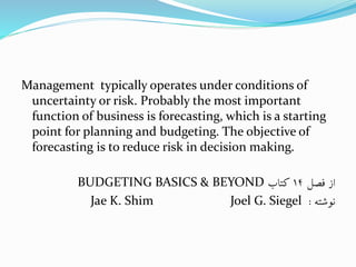 Management typically operates under conditions of
uncertainty or risk. Probably the most important
function of business is forecasting, which is a starting
point for planning and budgeting. The objective of
forecasting is to reduce risk in decision making.
‫فصل‬ ‫از‬14‫کتاب‬BUDGETING BASICS & BEYOND
‫نوشته‬:Jae K. Shim Joel G. Siegel
 