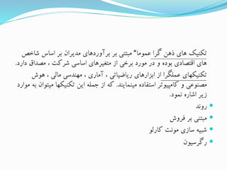 ‫گرا‬ ‫ذهن‬ ‫های‬ ‫تکنیک‬‫عموما‬“‫شاخ‬ ‫اساس‬ ‫بر‬ ‫مدیران‬ ‫برآوردهای‬ ‫بر‬ ‫مبتنی‬‫ص‬
‫د‬ ‫مصداق‬ ، ‫شرکت‬ ‫اساسی‬ ‫متغیرهای‬ ‫از‬ ‫برخی‬ ‫مورد‬ ‫در‬ ‫و‬ ‫بوده‬ ‫اقتصادی‬ ‫های‬‫ارد‬.
‫عملگرا‬ ‫تکنیکهای‬‫هوش‬ ، ‫مالی‬ ‫مهندسی‬ ، ‫آماری‬ ، ‫ریاضیاتی‬ ‫ابزارهای‬ ‫از‬
‫مینمایند‬ ‫استفاده‬ ‫کامپیوتر‬ ‫و‬ ‫مصنوعی‬.‫م‬ ‫تکنیکها‬ ‫این‬ ‫جمله‬ ‫از‬ ‫که‬‫موارد‬ ‫به‬ ‫یتوان‬
‫نمود‬ ‫اشاره‬ ‫زیر‬.
‫روند‬
‫فروش‬ ‫بر‬ ‫مبتنی‬
‫کارلو‬ ‫مونت‬ ‫سازی‬ ‫شبیه‬
‫رگرسیون‬
 