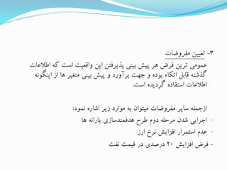 3-‫مفروضات‬ ‫تعیین‬
‫اط‬ ‫که‬ ‫است‬ ‫واقعیت‬ ‫این‬ ‫پذیرفتن‬ ‫بینی‬ ‫پیش‬ ‫هر‬ ‫فرض‬ ‫ترین‬ ‫عمومی‬‫العات‬
‫این‬ ‫از‬ ‫ها‬ ‫متغیر‬ ‫بینی‬ ‫پیش‬ ‫و‬ ‫برآورد‬ ‫جهت‬ ‫و‬ ‫بوده‬ ‫اتکاء‬ ‫قابل‬ ‫گذشته‬‫گونه‬
‫است‬ ‫گردیده‬ ‫استفاده‬ ‫اطالعات‬.
‫نمود‬ ‫اشاره‬ ‫زیر‬ ‫موارد‬ ‫به‬ ‫میتوان‬ ‫مفروضات‬ ‫سایر‬ ‫ازجمله‬:
-‫ها‬ ‫یارانه‬ ‫هدفمندسازی‬ ‫طرح‬ ‫دوم‬ ‫مرحله‬ ‫شدن‬ ‫اجرایی‬
-‫ارز‬ ‫نرخ‬ ‫افزایش‬ ‫استمرار‬ ‫عدم‬
-‫افزایش‬ ‫فرض‬20‫نفت‬ ‫قیمت‬ ‫در‬ ‫درصدی‬
 
