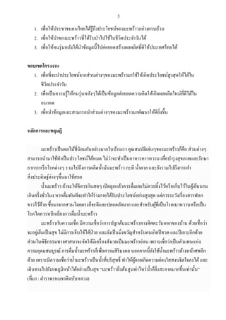 3
1. เพื่อให้ประชาชนคนไทยได้รู้ถึงประโยชน์ของมะพร้าวอย่างครบถ้วน
2. เพื่อให้นาของมะพร้าวที่ได้รับนาไปใช้ในชีวิตประจาวันได้
3. เพื่อให้คนรุ่นหลังได้นาข้อมูลนี้ไปต่อยอดสร้างผลผลิตที่ดีให้ประเทศไทยได้
ขอบเขตโครงงาน
1. เพื่อที่จะนาประโยชน์จากส่วนต่างๆของมะพร้าวมาใช้ให้เกิดประโยชน์สูงสุดให้ได้ใน
ชีวิตประจาวัน
2. เพื่อเป็นความรู้ให้คนรุ่นหลังๆได้เป็นข้อมูลต่อยอดความคิดให้เกิดผลผลิตใหม่ที่ดีได้ใน
อนาคต
3. เพื่อนาข้อมูลและสามารถนาส่วนต่างๆของมะพร้าวมาพัฒนาให้ดียิ่งขึ้น
หลักการและทฤษฎี
มะพร้าวเป็นผลไม้ที่นิยมกันอย่างมากในบ้านเรา คุณสมบัติเด่นๆของมะพร้าวก็คือ ส่วนต่างๆ
สามารถนามาใช้ทาเป็นประโยชน์ได้หมด ไม่ว่าจะทาเป็นอาหารคาวหวาน เพื่อบารุงสุขภาพและรักษา
อาการหรือโรคต่างๆ รวมไปถึงการผลิตน้ามันมะพร้าว กะทิ น้าตาล และยังรวมไปถึงการทา
สิ่งประดิษฐ์ต่างๆขึ้นมาใช้สอย
น้ามะพร้าว ถ้าจะให้ดีควรกินสดๆ เปิดลูกแล้วควรดื่มเลยไม่ควรทิ้งไว้หรือเก็บไว้ในตู้เย็นนาน
เกินครึ่งชั่วโมง หากดื่มทันทีจะทาให้ร่างกายได้รับประโยชน์อย่างสูงสุด แต่ควรระวังเรื่องสารฟอก
ขาวไว้ด้วย ซื้อมาจากสวนโดยตรงก็จะดีและปลอดภัยมาก และสาหรับผู้ที่เป็นโรคเบาหวานหรือเป็น
โรคไตควรหลีกเลี่ยงการดื่มน้ามะพร้าว
มะพร้าวกับความเชื่อ มีความเชื่อว่าการปลูกต้นมะพร้าวทางทิศตะวันออกของบ้าน ด้วยเชื่อว่า
จะอยู่เย็นเป็นสุข ไม่มีการเจ็บไข้ได้ป่วย และยังเป็นมิ่งขวัญสาหรับคนเกิดปีชวด และปีเถาะอีกด้วย
ส่วนในพิธีกรรมทางศาสนาจะจัดให้มีเครื่องสังเวยเป็นมะพร้าวอ่อน เพราะเชื่อว่าเป็นตัวแทนแห่ง
ความอุดมสมบูรณ์ การดื่มน้ามะพร้าวก็เพื่อความสิริมงคล นอกจากนี้ยังใช้น้ามะพร้าวล้างหน้าศพอีก
ด้วย เพราะมีความเชื่อว่าน้ามะพร้าวเป็นน้าที่บริสุทธิ์ ทาให้ผู้ตายเกิดความผ่องใสสงบจิตใจลงได้และ
เดินทางไปยังภพภูมิหน้าได้อย่างเป็นสุข “มะพร้าวยิ่งต้นสูงเท่าไหร่น้าก็ยิ่งสะอาดมากขึ้นเท่านั้น”
(ที่มา : ตาราพรหมชาติฉบับหลวง)
 
