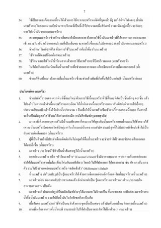 7
54. ใช้เป็นยาทาแก้กลากเกลื้อนได้ด้วยการใช้กะลามะพร้าวแก่จัดที่ขูดแล้ว มีรู มาใส่ถ่านไฟแดงๆ น้ามัน
มะพร้าวจะไหลออกมา แล้วนามาทาบริเวณที่เป็นทิ้งไว้ประมาณหนึ่งสัปดาห์ ยางจะติดอยู่เกลื้อนจะค่อยๆ
หายไป (น้ามันจากกะลามะพร้าว)
55. สรรพคุณมะพร้าว ช่วยรักษาเล็บขบ ฝ่ามือแตกลาย ด้วยการใช้น้ามันมะพร้าวที่ได้จากการเผากะลามาทา
เช้า กลางวัน เย็น หรือหยอดบริเวณที่เป็นเล็บขบ จะหายเร็วขึ้นและไม่มีอาการปวด (น้ามันจากกะลามะพร้าว)
56. ช่วยรักษาโรคอีสุกอีใส ด้วยการใช้ใบมะพร้าวต้มน้าดื่ม (ใบมะพร้าว)
57. ใช้ทาแก้หิด (เปลือกต้นสดมะพร้าว)
58. ใช้รักษาแผลไฟไหม้น้าร้อนลวก ด้วยการใช้มะพร้าวกะทิปิดบริเวณแผล (มะพร้าวกะทิ)
59. ในไต้หวันและจีน นิยมดื่มน้ามะพร้าวเพื่อช่วยลดอาการเมา แก้อาเจียนหลังการดื่มแอลกอฮอล์ (น้า
มะพร้าว)
60. ช่วยแก้พิษเบื่อเมา ด้วยการดื่มน้ามะพร้าว ซึ่งจะช่วยล้างพิษที่เกิดขึ้นได้เป็นอย่างดี (น้ามะพร้าวอ่อน)
ประโยชน์ของมะพร้าว
1. ช่วยกาจัดริ้วรอยของครกหินที่ซื้อมาใหม่ ด้วยการใช้เนื้อมะพร้าวที่ใช้คั้นกะทิตัดเป็นชิ้นเล็กๆ 4-5 ชิ้น แล้ว
ใส่ลงไปในครกแล้วตาเนื้อมะพร้าวจนละเอียด ให้น้ามันจากเนื้อมะพร้าวออกมาสัมผัสกับผิวครกไปเรื่อยๆ
ประมาณสิบนาที แล้วทิ้งไว้อย่างนั้นประมาณ 1 คืนเพื่อให้น้ามะพร้าวซึมเข้าตามริ้วรอยของเนื้อครก ก้นครกก็
จะลื่นเป็นมันดูสดใสใช้งานได้อย่างคล่องมือ (หนังสือพิมพ์กรุงเทพธุรกิจ)
2. มารดาที่เพิ่งคลอดบุตรแต่ไม่มีน้านมเพียงพอ ก็สามารถให้บุตรกินน้ามะพร้าวแทนน้านมแม่ได้ชั่วคราวได้
เพราะน้ามะพร้าวมีกรดลอริคที่มีอยู่มากในน้านมแม่นั่นเอง แถมยังมีความบริสุทธิ์ไม่มีสารเคมีเจือปนจึงไม่เป็น
อันตรายต่อเด็กทารก (น้ามะพร้าว)
3. ผู้ที่เป็นสิวหรือมีประจาเดือนติดต่อกันไม่หยุดให้ดื่มน้ามะพร้าว จะช่วยทาให้ร่างกายขับของเสียออกมา
ได้มากยิ่งขึ้น (น้ามะพร้าว)
4. มะพร้าว ประโยชน์ใช้ทาเป็นน้าส้มสายชูได้(น้ามะพร้าว)
5. ยอดอ่อนมะพร้าว หรือ “หัวใจมะพร้าว” (Coconut’s Heart) ซึ่งมีราคาแพงมาก เพราะการเก็บยอดอ่อนจะ
ทาให้ต้นมะพร้าวตายทั้งต้น (ต้องโค่นกันเลยทีเดียว) โดยนาไปใช้ทาอาหารได้หลายอย่าง เช่น ผัด แกงส้ม แกง
คั่ว รวมไปถึงยายอดอ่อนมะพร้าว หรือ “สลัดเจ้าสัว” (Millionaire’s Salad)
6. น้ามะพร้าว นาไปแปรรูปเป็นวุ้นมะพร้าวได้ ด้วยการเจือกรดอ่อนเล็กน้อยลงในน้ามะพร้าว (น้ามะพร้าว)
7. มะพร้าวอ่อน นอกจากรับประทานสดแล้ว ยังนามาทาเป็น วุ้นมะพร้าว มะพร้าวเผา ส่วนประกอบใน
อาหารคาวหวาน เป็นต้น
8. มะพร้าวแก่ นามาแปรรูปเป็นผลิตภัณฑ์ต่างๆได้มากมาย ไม่ว่าจะเป็น คั้นกะทดสด กะทิกล่อง มะพร้าวอบ
น้าผึ้ง น้ามันมะพร้าว รวมไปถึงน้ามันไบโอดีเซลด้วย เป็นต้น
9. เนื้อในของมะพร้าวแก่ ใช้ทาเป็นกะทิ ด้วยการขูดเนื้อเป็นเศษๆ แล้วบีบคั้นเอาน้ากะทิออก (เนื้อมะพร้าว)
10. กากที่เหลือจากการคั้นน้ากะทิ สามารถนาไปใช้ทาเป็นอาหารสัตว์ได้อีกด้วย (กากมะพร้าว)
 