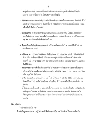 9
สมดุลย์ของร่างกาย นอกจากนี้น้ามะพร้าวยังสามารถนามาแปรรูปเป็นผลิตภัณฑ์ต่างๆ อีก
มากมาย ได้แก่ วุ้นน้ามะพร้าว น้าส้มสายชู และเครื่องดื่ม
 จั่นมะพร้าว อุดมด้วยน้าตาลฟรุตโทส อันเป็นแหล่งอาหารของผึ้งและแมลงต่างๆ ด้วยเหตุนี้ จึงได้
มีการนาน้าหวานจากจ้นมะพร้าวมาทาน้าตาล ไว้ปรุงอาหารคาวหวาน และทาน้าตาลสด ไว้เป็น
เครื่องดื่มที่ให้พลังงานได้อย่างดี
 ยอดมะพร้าว ปัจจุบันเกษตรกรหันมาปลูกมะพร้าวตัดยอดกันมากขึ้น เนื่องจากได้ผลผลิตเร็ว
และเป็นที่ต้องการของตลาดมากขึ้น ซึ่งยอดมพร้าวสามารถนามาประกอบอาหารได้หลากหลาย
เมนู เช่น แกงส้ม แกงคั่ว ยา ส้มตา ผัด เป็นต้น
 ใบมะพร้าว เป็นวัสดุที่คนทุกยุคทุกสมัย ได้นามาทาสิ่งของเครื่องใช้มากมาย ได้แก่ ไม้กวาด
กระเช้า กระจาด ตะกร้า
 เปลือกมะพร้าว เป็นเศศวัสดุที่มีมูลค่าไม่น้อยเช่นกัน เพราะสามารถนามาแปรรูปเป็นผลิตภัณฑ์
ต่างๆ ได้แก่ ทาที่นอน ท่เช็ดเท้า ไม้กวาด และด้วยคุณสมบัติของเปลือกมะพร้าวที่มีการเก็บ
ความชื้นได้ดี จึงนามาใช้ประโยชน์ในการเป็นวัสดุเพาะกล้สวไม้และเป็นส่วนผสมของดินปลูก
ต้นไม้อีกด้วย
 รกมะพร้าว อาจเป็นสิ่งที่คนทั่วไปมองข้ามไม่ได้นามาใช้ประโยชน์ แต่ยังมีบางคนที่มีความคิด
สร้างสรรค์ นารกมะพร้าวมาประดิษฐ์ตกแต่งในงานศิลปะมากมาย เช่น การ์ด ส.ค.ส. ของชาร่วย
กล่อง สมุด โน๊ต อัลบัม ฯลฯ
 ลาต้น เมื่อมะพร้าวหมดอายุหรือถูกโค่นทิ้งแล้ว ลาต้นมะพร้าวยังนามาใช้ประโยชน์ได้อีก เช่น
ทาเฟอร์นิเจอร์ โต๊ะ เก้าอี้ ทาฝาผนังอาคารบ้านเรือน ทารั้ว กระถางต้นไม้และตกแต่งจัดสวน
เป็นต้น
 น้ามันมะพร้าว เมื่อมะพร้าวสามารถสกัดน้ามันออกมาได้ สามารถ เช็ดเครื่องสาอาง บารุงผิวหน้า
เต่งตึง ดูแลเส้นผมเงางามเส้นต่อเส้น แทนครีมโกนขนลดแสบระคายเคือง จิบลดความอ้วน
ที่สาคัญสามารถแก้โรคขี้เรื้อนเปียกในสุนัขได้โดยการผสมน้ามันมะพร้าว ขมิ้นและกามะถัน
รวมกัน
วิธีดาเนินงาน
- แนวทางการดาเนินงาน
สืบค้นข้อมูลจากแหล่งความรู้ เช่น หนังสือ อินเทอร์เน็ต หนังสือพิมพ์นิตยสาร เป็นต้น
 