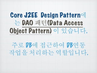 Core J2EE Design Pattern에
는 DAO 패턴(Data Access
Object Pattern) 이 있습니다.
주로 DB에 접근하여 DB연동
작업을 처리하는 역할입니다.
 