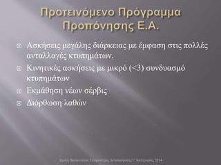  Ασκήσεις μεγάλης διάρκειας με έμφαση στις πολλές
ανταλλαγές κτυπημάτων.
 Κινητικές ασκήσεις με μικρό (<3) συνδυασμό
κτυπημάτων
 Εκμάθηση νέων σέρβις
 Διόρθωση λαθών
Σχολή Προπονητών Επιτραπέζιας Αντισφαίρισης Γ' Κατηγορίας 2014
 