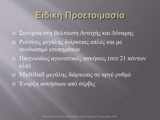  Συνέχεια στη Βελτίωση Αντοχής και Δύναμης
 Ρουτίνες μεγάλης διάρκειας απλές και με
συνδυασμό κτυπημάτων
 Παιγνιώδεις αγωνιστικές ασκήσεις (σετ 21 πόντων
κλπ)
 Multiball μεγάλης διάρκειας σε αργό ρυθμό
 Έναρξη ασκήσεων από σέρβις
Σχολή Προπονητών Επιτραπέζιας Αντισφαίρισης Γ' Κατηγορίας 2014
 