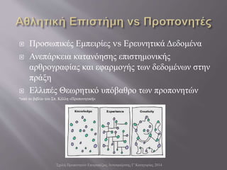  Προσωπικές Εμπειρίες vs Ερευνητικά Δεδομένα
 Ανεπάρκεια κατανόησης επιστημονικής
αρθρογραφίας και εφαρμογής των δεδομένων στην
πράξη
 Ελλιπές Θεωρητικό υπόβαθρο των προπονητών
*από το βιβλίο του Σπ. Κέλλη «Προπονητική»
Σχολή Προπονητών Επιτραπέζιας Αντισφαίρισης Γ' Κατηγορίας 2014
 