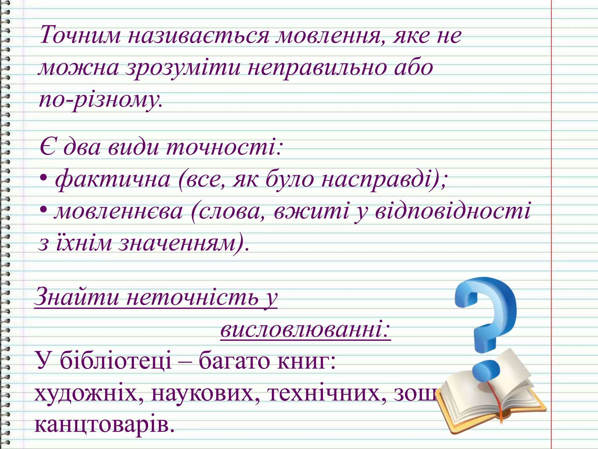 Точним називається мовлення, яке не
можна зрозуміти неправильно або
по-різному.
Є два види точності:
• фактична (все, як було насправді);
• мовленнєва (слова, вжиті у відповідності
з їхнім значенням).
Знайти неточність у
висловлюванні:
У бібліотеці – багато книг:
художніх, наукових, технічних, зошитів,
канцтоварів.
 