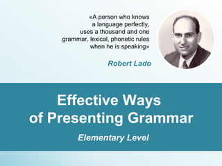 «A person who knows
a language perfectly,
uses a thousand and one
grammar, lexical, phonetic rules
when he is speaking»
Robert Lado
 
Effective Ways 
of Presenting Grammar
Elementary Level
 