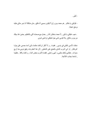 -‫ليلى‬.
-‫خليه‬ ‫حالي‬ ‫بدبر‬ ‫أنا‬ ‫مشكلة‬ ‫مش‬ , ‫طلع‬ ‫أنا‬ ‫بسببي‬ ‫ليكون‬ ‫؟‬ ‫راح‬ ‫وين‬ ‫محمد‬ ‫هو‬ , ‫خالتو‬ ‫يا‬ ‫قوليلي‬
‫عبيته‬ ‫يرجع‬.
-‫بالتنظيم‬ ‫اللي‬ ‫صحابه‬ ‫مع‬ ‫بضل‬ , ‫الدار‬ ‫بدخلش‬ ‫محمد‬ ‫ال‬ , ‫ليلى‬ ‫يا‬ ‫عليكي‬ ‫عيب‬.‫بيتك‬ ‫هاد‬ ‫بعدين‬
‫ش‬ ‫ترتاحي‬ ‫خليكي‬ ‫جوة‬ ‫نامي‬ ‫كومي‬ ‫يال‬ , ‫طالع‬ ‫و‬ ‫يوم‬ ‫من‬‫وي‬.
‫بيارة‬ ‫على‬ ‫جسمي‬ ‫أسند‬ ‫بأني‬ ‫حلمت‬ ‫كنت‬ ‫ان‬ ‫أذكر‬ ‫ال‬ ‫و‬ , ‫غفوت‬ , ‫نومي‬ ‫في‬ ‫نكبتي‬ ‫ألنسى‬ ‫دخلت‬
‫أربع‬ ‫منذ‬ ‫نومي‬ ‫رفيق‬ ‫بات‬ ‫الحلم‬ ‫هذا‬ ‫ألن‬ , ‫الشاطئ‬ ‫على‬ ‫بالنعنع‬ ‫الشاي‬ ‫أشرب‬ ‫أني‬ ‫أو‬ , ‫البرتقال‬
‫عظيما‬ , ‫واقفا‬ َ‫كنت‬ ‫و‬ , ‫الماء‬ ‫بعض‬ ‫ألشرب‬ ‫فقمت‬ , ‫راحتي‬ ‫أنهى‬ ‫و‬ ‫حلمي‬ ‫أوقف‬ ‫عطشي‬ , ‫سنوات‬
‫الثالجة‬ ‫بجانب‬ ‫شامخا‬ ,.
 