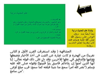 ‫دراية‬ ‫الحديث‬ ‫علم‬
‫التعريف‬:-
‫الحديث‬ ‫لوعلوم‬ ‫الحديث‬ ‫بمصطلح‬ ‫لوالمعرلوف‬ ‫المشهور‬ ‫لوهو‬,‫لوهو‬
‫الو‬ ‫القبول‬ ‫حيث‬ ‫من‬ ‫لوالمتن‬ ‫السند‬ ‫احوال‬ ‫بها‬ ‫يعرف‬ ‫بقوانين‬ ‫علم‬
‫الرد‬.
‫موضوعه‬:-
‫الرد‬ ‫الو‬ ‫القبول‬ ‫حيث‬ ‫من‬ ‫المرلوي‬ ‫لو‬ ‫الرالوي‬ ‫الو‬ ‫لوالمتن‬ ‫السند‬ ‫هو‬
‫غايته‬:-
‫غيره‬ ‫من‬ ‫الصحيح‬ ‫الحديث‬ ‫معرفة‬
‫دراية‬ ‫الحديث‬ ‫علم‬ ‫:نشأة‬
‫نزول‬ ‫منذ‬ ‫أيضا‬ ‫نشأ‬
‫ا‬ ‫رسول‬ ‫على‬ ‫الوحى‬
‫فقد‬ ‫وسلم‬ ‫عليه‬ ‫ا‬ ‫صلى‬
‫الحديث‬ ‫لعلم‬ ‫ملزما‬ ‫كان‬
‫.رواية‬
‫وهى‬ ‫ةثلةثة‬ ‫دراية‬ ‫الحديث‬ ‫علم‬ ‫وأطوار‬ ‫مراحل‬ :
: ‫الولصى‬ ‫المرحلصة‬‫الثاني‬ ‫و‬ ‫الول‬ ‫القرن‬ ‫اسصتغرقت‬ ‫وقصد‬ ) ‫المشافهصة‬
‫وضبطها‬ ‫البخبار‬ ‫أبخذ‬ ‫في‬ ‫التثبت‬ ‫عن‬ ‫عبارة‬ ‫كانت‬ ‫و‬ ‫الهجرة‬ ‫من‬ (‫تقريبا‬
‫يا‬َ } :‫تعالى‬ ‫قوله‬ ‫ذلك‬ ‫على‬ ‫دل‬ ‫وقد‬ ،‫للبخرين‬ ‫نقلها‬ ‫في‬ ‫والتدقيق‬ ‫ووعيها‬
‫عليه‬ ‫ا‬ ‫صلى‬ ‫وقوله‬ {‫نوا‬ُ ‫ي‬ّ ‫ب‬َ ‫ت‬َ ‫ف‬َ ‫أ‬ٍ ‫ف‬ ‫ب‬َ ‫ن‬َ ‫ب‬ِ ‫ق‬ٌ ‫س‬ِ ‫فا‬َ ‫م‬ْ ‫ك‬ُ ‫ء‬َ ‫جا‬َ ‫ن‬ْ ‫إ‬ِ ‫نوا‬ُ ‫م‬َ ‫آ‬ ‫ن‬َ ‫ذي‬ِ ‫ل‬ّ ‫ا‬ ‫ها‬َ ‫ي‬ُّ‫ه‬ ‫أ‬َ
‫أوعى‬ ‫مبلغ‬ ‫فرب‬ ‫سمع؛‬ ‫كما‬ ‫فبلغه‬ ‫شيئا‬ ‫منا‬ ‫سمع‬ ‫أ‬ً ‫امر‬ ‫ا‬ ‫)"نضر‬ ‫وسلم‬
‫سامع‬ ‫."من‬
‫ـ‬‫ـ‬‫ـ‬‫ي‬‫ن‬‫ا‬‫ث‬
‫ا‬
 