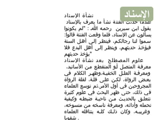 ‫السناد‬ ‫نشأة‬
‫بالسناد‬ ‫يعرف‬ ‫ما‬ ‫نشأ‬ ‫الفتنة‬ ‫حدثت‬ ‫عندما‬
‫يكونوا‬ ‫"لم‬ : ‫اا‬ ‫رحماه‬ ‫سايرين‬ ‫ابان‬ ‫يقول‬
:‫قالوا‬ ‫الفتنة‬ ‫وقعت‬ ‫فلما‬ ،‫السناد‬ ‫عن‬ ‫يسألون‬
‫السنة‬ ‫أهال‬ ‫إلاى‬ ‫فينظار‬ ،‫رجالكام‬ ‫لناا‬ ‫ساموا‬
‫فل‬ ‫البدع‬ ‫أهل‬ ‫إلاى‬ ‫وينظار‬ ،‫حديثهام‬ ‫فيؤخاذ‬
‫حديثهم‬ ‫"يؤخذ‬
‫السناد‬ ‫نشأة‬ ‫بعد‬ ‫المصطلح‬ ‫علوم‬
،‫السانيد‬ ‫مان‬ ‫المنقطاع‬ ‫أاو‬ ‫المتصال‬ ‫معرفاة‬
‫في‬ ‫الكلم‬ ‫الخفياة،وظهار‬ ‫العلال‬ ‫ومعرفاة‬
‫الرواة‬ ‫لقلة‬ ،‫قلاة‬ ‫علاى‬ ‫لكان‬ ،‫الرواة‬ ‫بعاض‬
‫العلماء‬ ‫توسع‬ ‫المر.ثم‬ ‫أول‬ ‫في‬ ‫المجروحين‬
‫كثيرة‬ ‫علوم‬ ‫في‬ ‫البحث‬ ‫ظهر‬ ‫حتى‬ ،‫ذلك‬ ‫في‬
‫وكيفية‬ ‫ضبطاه‬ ‫ناحياة‬ ‫مان‬ ‫بالحدياث‬ ‫تتعلاق‬
،‫منسوخه‬ ‫من‬ ‫ناسخه‬ ‫ومعرفة‬ ،‫وأدائه‬ ‫تحمله‬
،‫اه‬‫ا‬‫وغريب‬‫العلماء‬ ‫يتناقله‬ ‫اه‬‫ا‬‫كل‬ ‫اك‬‫ا‬‫ذل‬ ‫وكان‬
‫شفويا‬ .
‫النسناد‬
 