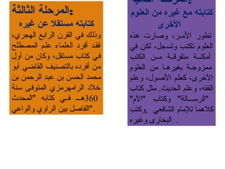 ‫الثانية‬ ‫:المرحلة‬
‫العلوم‬ ‫من‬ ‫غيره‬ ‫مع‬ ‫كتابته‬
‫الرخرى‬
‫هذه‬ ‫وصارت‬ ،‫مر‬‫م‬‫الرم‬ ‫تطور‬
‫في‬ ‫لكن‬ ،‫وتسجل‬ ‫تكتمب‬ ‫العلوم‬
‫الكتب‬ ‫رمممن‬ ‫رمتفرقممة‬ ‫أرمكنممة‬
‫العلوم‬ ‫رمن‬ ‫ما‬‫م‬‫بغيره‬ ‫مة‬‫م‬‫رممزوج‬
‫وعلم‬ ،‫الصول‬ ‫كعلم‬ ،‫الرخرى‬
‫كتاب‬ ‫رمثل‬ .‫الحديث‬ ‫وعلم‬ ،‫الفقه‬
"‫"الم‬ ‫وكتاب‬ "‫"الرسمممالة‬
‫,وكتب‬ ‫الشافعي‬ ‫للرمام‬ ‫كلهما‬
‫وغيره‬ ‫البخارى‬ .
‫الثالثة‬ ‫:المرحلة‬
‫غيره‬ ‫عن‬ ‫مستقل‬ ‫كتابته‬
،‫الهجري‬ ‫الرابع‬ ‫القرن‬ ‫في‬ ‫وذلك‬
‫المصطلح‬ ‫علمم‬ ‫العلماء‬ ‫أفرد‬ ‫فقمد‬
‫أول‬ ‫رمن‬ ‫وكان‬ ،‫رمستقل‬ ‫كتاب‬ ‫في‬
‫أبو‬ ‫القاضي‬ ‫بالتصنيف‬ ‫أفرده‬ ‫رمن‬
‫بن‬ ‫الرحمن‬ ‫عبد‬ ‫بن‬ ‫الحسن‬ ‫رمحمد‬
‫سنة‬ ‫المتوفمى‬ ‫الرارمهررمزي‬ ‫رخلد‬
360‫"المحدث‬ ‫كتابه‬ ‫فممي‬ ‫هممم‬
‫والواعي‬ ‫الراوي‬ ‫بين‬ ‫."الفاصل‬
 