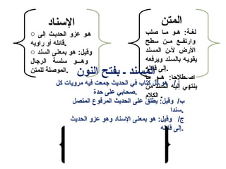 ‫المتن‬
‫صلب‬ ‫ما‬‫م‬‫م‬ ‫مو‬‫م‬‫ه‬ :‫مة‬‫م‬‫لغ‬
‫سطح‬ ‫مممن‬ ‫وارتفممع‬
‫المسند‬ ‫م ن‬‫م‬‫ل‬ ‫الرض‬
‫ويرفعه‬ ‫بالسمند‬ ‫يقويمه‬
‫قائله‬ ‫.إلى‬
‫ما‬ ‫هممو‬ :‫اصممطلاحا‬
‫من‬ ‫السمند‬ ‫إليمه‬ ‫ينتهمي‬
‫الكل م‬ .
‫السناد‬
o ‫إلى‬ ‫الحديمث‬ ‫عزو‬ ‫همو‬
‫راويه‬ ‫أو‬ ‫.قائله‬
o ‫السند‬ ‫بمعنى‬ ‫هو‬ :‫وقيل‬
‫الرجال‬ ‫سلسة‬ ‫وهمممو‬
‫للمتن‬ ‫.الموصلة‬ ‫النو ن‬ ‫بفتح‬ ‫م‬ ‫المسند‬
‫كل‬ ‫مرويات‬ ‫فيه‬ ‫جمعت‬ ‫الحديث‬ ‫في‬ ‫كتاب‬ ‫كل‬ ‫هو‬ / ‫أ‬
‫احدة‬ ‫على‬ ‫.صحابي‬
‫المتصل‬ ‫المرفوع‬ ‫الحديث‬ ‫على‬ ‫يطلق‬ :‫وقيل‬ /‫ب‬
‫.سندا‬
‫الحديث‬ ‫عزو‬ ‫وهو‬ ‫السناد‬ ‫بمعنى‬ ‫هو‬ :‫وقيل‬ /‫ج‬
‫قائله‬ ‫.إلى‬‫النون‬ ‫بكسر‬ ‫ـ‬ ‫المسند‬
‫سواء‬ ‫بسنده‬ ‫الحديث‬ ‫يروي‬ ‫من‬ ‫هو‬
‫إل‬ ‫له‬ ‫ليس‬ ‫أو‬ ‫به‬ ‫علم‬ ‫عنده‬ ‫كان‬
‫الرواية‬ ‫.مجرد‬
 