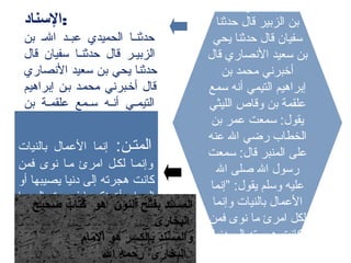 ‫ال‬ ‫عبد‬ ‫الحميدي‬ ‫حدثنا‬
‫حدثنا‬ ‫قال‬ ‫الزبير‬ ‫بن‬
‫يحي‬ ‫حدثنا‬ ‫قال‬ ‫سفيان‬
‫قال‬ ‫الصنصاري‬ ‫سعيد‬ ‫بن‬
‫بن‬ ‫محمد‬ ‫أخبرصني‬
‫سمع‬ ‫أصنه‬ ‫التيمي‬ ‫إبراهيم‬
‫الليثي‬ ‫وقاص‬ ‫بن‬ ‫علقمة‬
‫بن‬ ‫عمر‬ ‫سمعت‬ :‫يقول‬
‫عنه‬ ‫ال‬ ‫رضي‬ ‫الخطاب‬
‫سمعت‬ :‫قال‬ ‫المنبر‬ ‫على‬
‫ال‬ ‫صلى‬ ‫ال‬ ‫رسول‬
‫”إصنما‬ :‫يقول‬ ‫وسلم‬ ‫عليه‬
‫وإصنما‬ ‫بالنيات‬ ‫العمال‬
‫فمن‬ ‫صنوى‬ ‫ما‬ ‫امرئ‬ ‫لكل‬
‫دصنيا‬ ‫إلى‬ ‫هجرته‬ ‫كاصنت‬
‫امرأة‬ ‫إلى‬ ‫أو‬ ‫يصيبها‬
‫:السناد‬
‫بن‬ ‫ـ‬‫ـ‬‫ال‬ ‫ـد‬‫ـ‬‫عب‬ ‫الحميدي‬ ‫ـا‬‫ـ‬‫حدثن‬
‫قال‬ ‫سفيان‬ ‫حدثنـا‬ ‫قال‬ ‫الزبيـر‬
‫الصنصاري‬ ‫سعيد‬ ‫بن‬ ‫يحي‬ ‫حدثنا‬
‫إبراهيم‬ ‫بـن‬ ‫محمـد‬ ‫أخـبرصني‬ ‫قال‬
‫بن‬ ‫ـة‬‫ـ‬‫علقم‬ ‫ـمع‬‫ـ‬‫س‬ ‫ـه‬‫ـ‬‫أصن‬ ‫ـي‬‫ـ‬‫التيم‬
‫سمعت‬ :‫يقول‬ ‫ـي‬‫ـ‬‫الليث‬ ‫وقاص‬
‫ال‬ ‫رضـى‬ ‫الخطاب‬ ‫بـن‬ ‫عمـر‬
‫سمعت‬ ‫قال‬ ‫المنـبر‬ ‫علـى‬ ‫عنـه‬
‫وسلم‬ ‫عليه‬ ‫ال‬ ‫صلى‬ ‫ال‬ ‫رسول‬
‫يقول‬
:
:‫المتـن‬‫بالنيات‬ ‫العمال‬ ‫إصنما‬
‫فمن‬ ‫صنوى‬ ‫مـا‬ ‫امرئ‬ ‫لكـل‬ ‫وإصنمـا‬
‫أو‬ ‫يصيبها‬ ‫دصنيا‬ ‫إلى‬ ‫هجرته‬ ‫كاصنت‬
‫ما‬ ‫إلى‬ ‫فهجرته‬ ‫ينكحها‬ ‫امرأة‬ ‫إلى‬
‫إليه‬ ‫.هاجر‬
‫صحيح‬ ‫كتاب‬ ‫هو‬ ‫النو ن‬ ‫بفتح‬ ‫المسند‬
‫البخارى‬
‫الما م‬ ‫هو‬ ‫بالكسر‬ ‫والمسند‬
‫ال‬ ‫راحمه‬ ‫البخارى‬
 