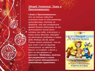 Эдуард Успенский "Зима в
Простоквашино»
«Зима в Простоквашино» -
это не только события,
знакомые всем по одноименному
мультфильму, поэтому не
думайте, что зря потратите
время! Книжка недлинная, за час
прочитается точно (если
читать про себя, а не вслух), и
очень-очень веселая, невзирая
на некоторые проблемы в семье
Дяди Федора (да-да, маме
Римме начало казаться, что ее
муж стал к ней по-другому
относиться: ни цветов не
дарит, ни конфет, и вечно у
него на нее времени не
хватает). Проблемы, конечно,
все разрешатся и книга
закончится одновременно с
новогодними курантами.
 