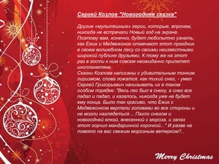 Сергей Козлов "Новогодняя сказка"
Другие «мультяшные» герои, которые, впрочем,
никогда не встречали Новый год на экране.
Поэтому вам, конечно, будет любопытно узнать,
как Ежик и Медвежонок отмечают этот праздник
в своем волшебном лесу со своими неизвестными
широкой публике друзьями. К тому же на этот
раз в гости к ним совсем неожиданно прилетят
инопланетяне.
Сказки Козлова написаны с удивительным тонким
лиризмом, слова ложатся, как тихий снег, - умел
Сергей Григорьевич нанизывать их в таком
особом порядке: "Весь лес был в снегу, а снег все
падал и падал, и казалось, никогда уже не будет
ему конца. Было так красиво, что Ежик с
Медвежонком вертели головами во все стороны и
не могли наглядеться… Пахло снегом и
новогодней елкой, внесенной с мороза, и запах
этот горчил мандаринной корочкой..." И разве не
повеяло на вас свежим морозным ветерком?..
 