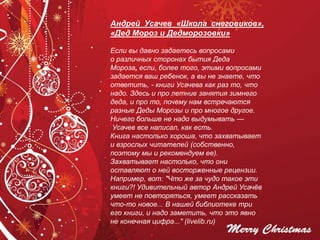 Андрей Усачев «Школа снеговиков»,
«Дед Мороз и Дедморозовки»
Если вы давно задаетесь вопросами
о различных сторонах бытия Деда
Мороза, если, более того, этими вопросами
задается ваш ребенок, а вы не знаете, что
ответить, - книги Усачева как раз то, что
надо. Здесь и про летние занятия зимнего
деда, и про то, почему нам встречаются
разные Деды Морозы и про многое другое.
Ничего больше не надо выдумывать —
Усачев все написал, как есть.
Книга настолько хороша, что захватывает
и взрослых читателей (собственно,
поэтому мы и рекомендуем ее).
Захватывает настолько, что они
оставляют о ней восторженные рецензии.
Например, вот: "Что же за чудо такое эти
книги?! Удивительный автор Андрей Усачёв
умеет не повторяться, умеет рассказать
что-то новое... В нашей библиотеке три
его книги, и надо заметить, что это явно
не конечная цифра..." (livelib.ru)
 