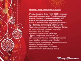 Михаэль Энде «Волшебный пунш»
Немец Михаэль Энде (1929-1995) - классик
детской литературы. Его «Волшебный
пунш» читают и перечитывают под
Новый год во многих странах мира.
Итак, в последний вечер уходящего года к
профессору Вельзевулу Бредовреду,
Тайному советнику по колдовским делам,
на виллу «Ночной кошмар» приходит
посланец Его Адского
Превосходительства, Могилус
Трупп. Профессор, видите ли, не
выполняет взятых на себя обязательств —
мало вредит человечеству. Чтобы
наверстать упущенное и разом нагнать на
планету как можно больше
бедствий, Бредовред затевает
приготовление волшебного пунша...
 
