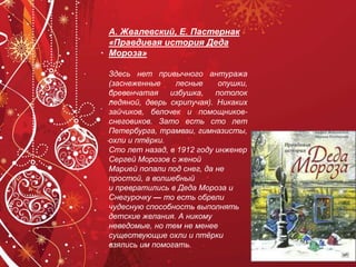 А. Жвалевский, Е. Пастернак
«Правдивая история Деда
Мороза»
Здесь нет привычного антуража
(заснеженные лесные опушки,
бревенчатая избушка, потолок
ледяной, дверь скрипучая). Никаких
зайчиков, белочек и помощников-
снеговиков. Зато есть сто лет
Петербурга, трамваи, гимназисты,
охли и птёрки.
Сто лет назад, в 1912 году инженер
Сергей Морозов с женой
Марией попали под снег, да не
простой, а волшебный
и превратились в Деда Мороза и
Снегурочку — то есть обрели
чудесную способность выполнять
детские желания. А никому
неведомые, но тем не менее
существующие охли и птёрки
взялись им помогать.
 