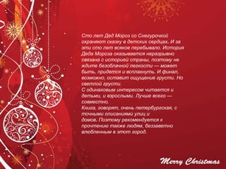 Сто лет Дед Мороз со Снегурочкой
охраняют сказку в детских сердцах. И за
эти сто лет всякое перебывало. История
Деда Мороза оказывается неразрывно
связана с историей страны, поэтому не
ждите безоблачной легкости — может
быть, придется и всплакнуть. И финал,
возможно, оставит ощущение грусти. Но
светлой грусти.
С одинаковым интересом читается и
детьми, и взрослыми. Лучше всего —
совместно.
Книга, говорят, очень петербургская, с
точными описаниями улиц и
домов. Поэтому рекомендуется к
прочтению также людям, беззаветно
влюбленным в этот город.
 