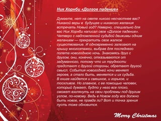 Ник Хорнби «Долгое падение»
Думаете, нет на свете никого несчастнее вас?
Никакой веры в будущее и никакого желания
встречать Новый год? Наверно, специально для
вас Ник Хорнби написал свое «Долгое падение».
Четверо с надломленной судьбой движимы одним
желанием — прекратить свое жалкое
существование. И одновременно залезают на
крышу многоэтажки, выбрав для последнего
полета новогоднюю ночь. Знакомясь друг с
другом, они, конечно, отказываются от
задуманного, потому что их трудности
предстают с другой стороны, обретают другой
смысл. События новогодней ночи меняет
героев, а стало быть, меняется и их судьба.
В книге найдется и смешное, и горькое, и
тоскливое. Но главное, с ее помощью человек,
который думает, будто у него все плохо,
сможет взглянуть на свои проблемы под другим
углом, по-новому. Ведь в Новом году все должно
быть новое, не правда ли? Вот и точка зрения
пусть тоже обновится.
 