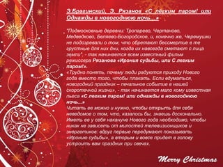 Э.Брагинский, Э. Рязанов «С лёгким паром! или
Однажды в новогоднюю ночь…»
"Подмосковные деревни: Тропарево, Чертаново,
Медведково, Беляево-Богородское, и, конечно же, Черемушки
не подозревали о том, что обретают бессмертие в те
грустные для них дни, когда их навсегда сметают с лица
земли", - так начинается всем известный фильм
режиссера Рязанова «Ирония судьбы, или С легким
паром!».
«Трудно понять, почему люди радуются приходу Нового
года вместо того, чтобы плакать. Если вдуматься,
новогодний праздник – печальное событие в нашей
скоротечной жизни», - так начинается мало кому известная
пьеса «С легким паром! или однажды в новогоднюю
ночь...»
Читать ее можно и нужно, чтобы открыть для себя
неведомое о том, что, казалось бы, знаешь досконально.
Иметь ее у себя накануне Нового года необходимо, чтобы
никак не зависеть от милостей телевизионщиков и
энергетиков: вдруг первые передумают показывать
«Иронию судьбы», а вторым и вовсе придет в голову
устроить вам праздник при свечах.
 