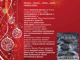 Михаил Рощин «Елка сорок
первого года»
Этот короткий рассказ уж точно
следует прочитать — он и
атмосферный, и философский, и
праздничный, и
исторический. Здесь бытописание
начала 40-х годов ХХ
века, очень радостная
атмосфера (люди наряжаются,
готовят, украшают елку,
произносят тосты, дарят
подарки), новогоднее настроение,
но и заставляющий задуматься
финал...
В нескольких словах: описание
хорошей, дружеской, веселой
встречи Нового года заканчивается
словами «Только год-то наступил
1941-й!..».
Кстати, Михаил Рощин является
также автором пьесы "Старый
Новый год", по которой режиссер
Наум Ардашников сделал
одноименный фильм.
 