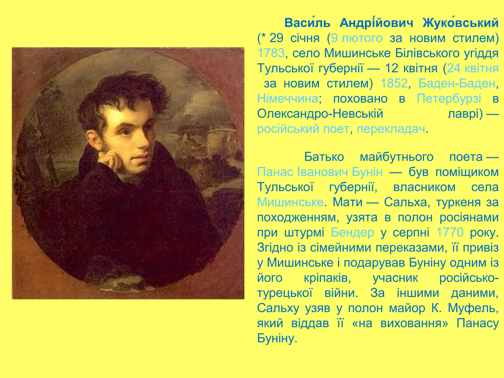 Васи́ль Андрі́йович Жуко́вський
(* 29 січня (9 лютого за новим стилем)
1783, село Мишинське Білівського угіддя
Тульської губернії — 12 квітня (24 квітня
за новим стилем) 1852, Баден-Баден,
Німеччина; поховано в Петербурзі в
Олександро-Невській лаврі) —
російський поет, перекладач.
Батько майбутнього поета —
Панас Іванович Бунін — був поміщиком
Тульської губернії, власником села
Мишинське. Мати — Сальха, туркеня за
походженням, узята в полон росіянами
при штурмі Бендер у серпні 1770 року.
Згідно із сімейними переказами, її привіз
у Мишинське і подарував Буніну одним із
його кріпаків, учасник російсько-
турецької війни. За іншими даними,
Сальху узяв у полон майор К. Муфель,
який віддав її «на виховання» Панасу
Буніну.
 