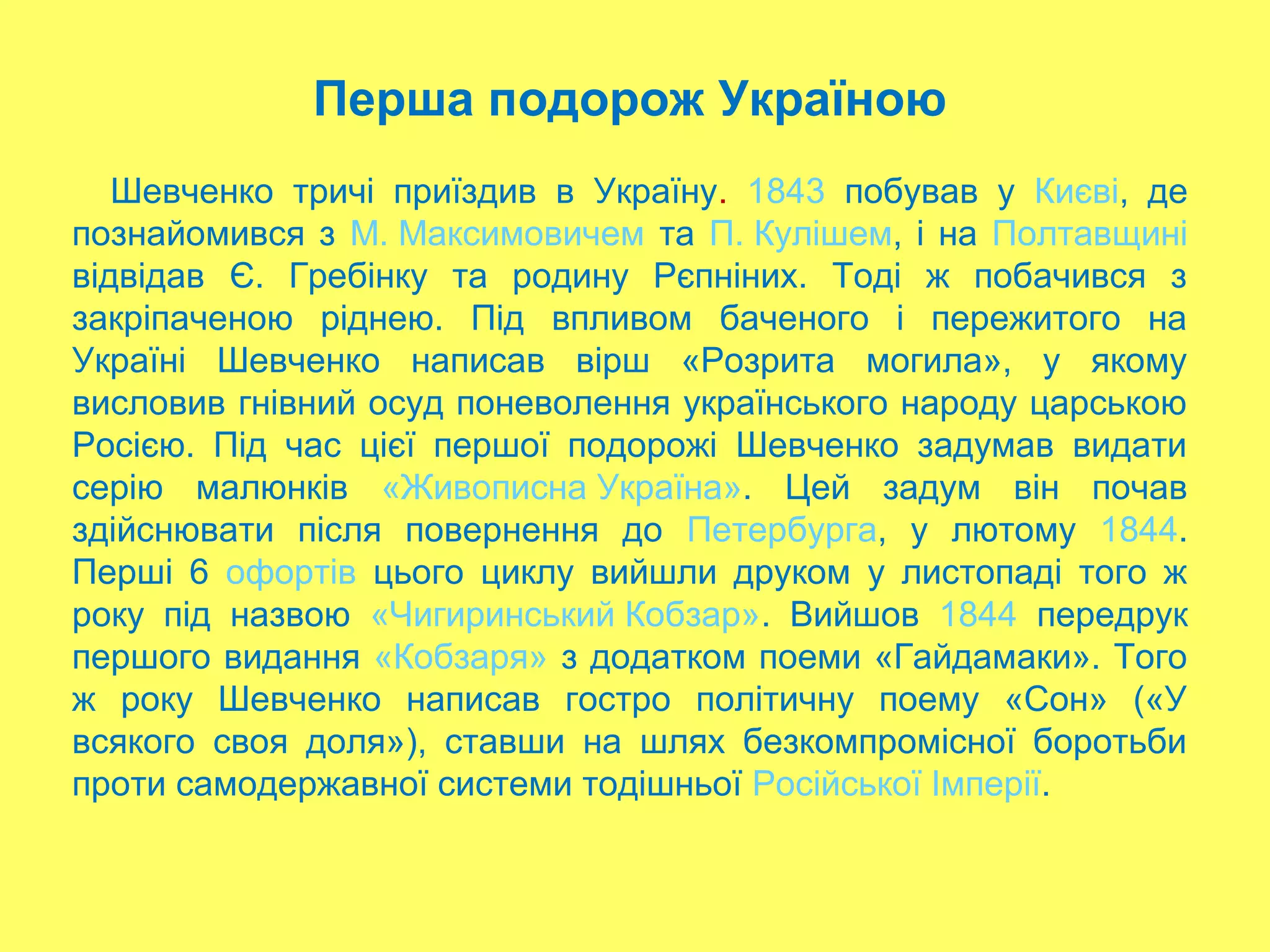 Перша подорож Україною
Шевченко тричі приїздив в Україну. 1843 побував у Києві, де
познайомився з М. Максимовичем та П. Кулішем, і на Полтавщині
відвідав Є. Гребінку та родину Рєпніних. Тоді ж побачився з
закріпаченою ріднею. Під впливом баченого і пережитого на
Україні Шевченко написав вірш «Розрита могила», у якому
висловив гнівний осуд поневолення українського народу царською
Росією. Під час цієї першої подорожі Шевченко задумав видати
серію малюнків «Живописна Україна». Цей задум він почав
здійснювати після повернення до Петербурга, у лютому 1844.
Перші 6 офортів цього циклу вийшли друком у листопаді того ж
року під назвою «Чигиринський Кобзар». Вийшов 1844 передрук
першого видання «Кобзаря» з додатком поеми «Гайдамаки». Того
ж року Шевченко написав гостро політичну поему «Сон» («У
всякого своя доля»), ставши на шлях безкомпромісної боротьби
проти самодержавної системи тодішньої Російської Імперії.
 
