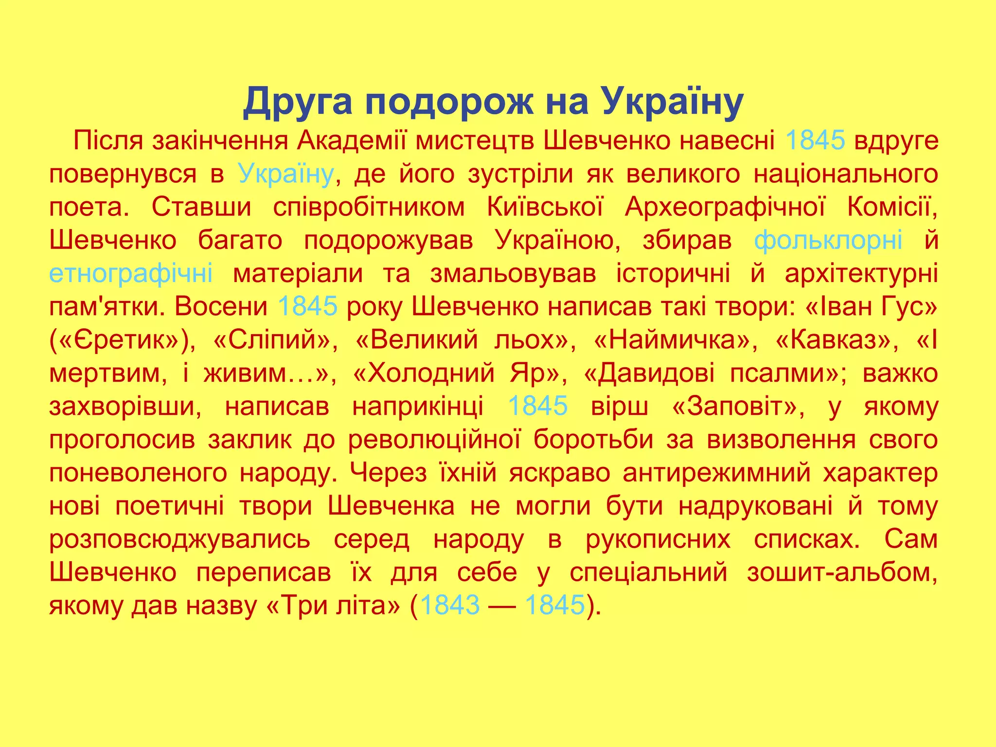 Друга подорож на Україну
Після закінчення Академії мистецтв Шевченко навесні 1845 вдруге
повернувся в Україну, де його зустріли як великого національного
поета. Ставши співробітником Київської Археографічної Комісії,
Шевченко багато подорожував Україною, збирав фольклорні й
етнографічні матеріали та змальовував історичні й архітектурні
пам'ятки. Восени 1845 року Шевченко написав такі твори: «Іван Гус»
(«Єретик»), «Сліпий», «Великий льох», «Наймичка», «Кавказ», «І
мертвим, і живим…», «Холодний Яр», «Давидові псалми»; важко
захворівши, написав наприкінці 1845 вірш «Заповіт», у якому
проголосив заклик до революційної боротьби за визволення свого
поневоленого народу. Через їхній яскраво антирежимний характер
нові поетичні твори Шевченка не могли бути надруковані й тому
розповсюджувались серед народу в рукописних списках. Сам
Шевченко переписав їх для себе у спеціальний зошит-альбом,
якому дав назву «Три літа» (1843 — 1845).
 