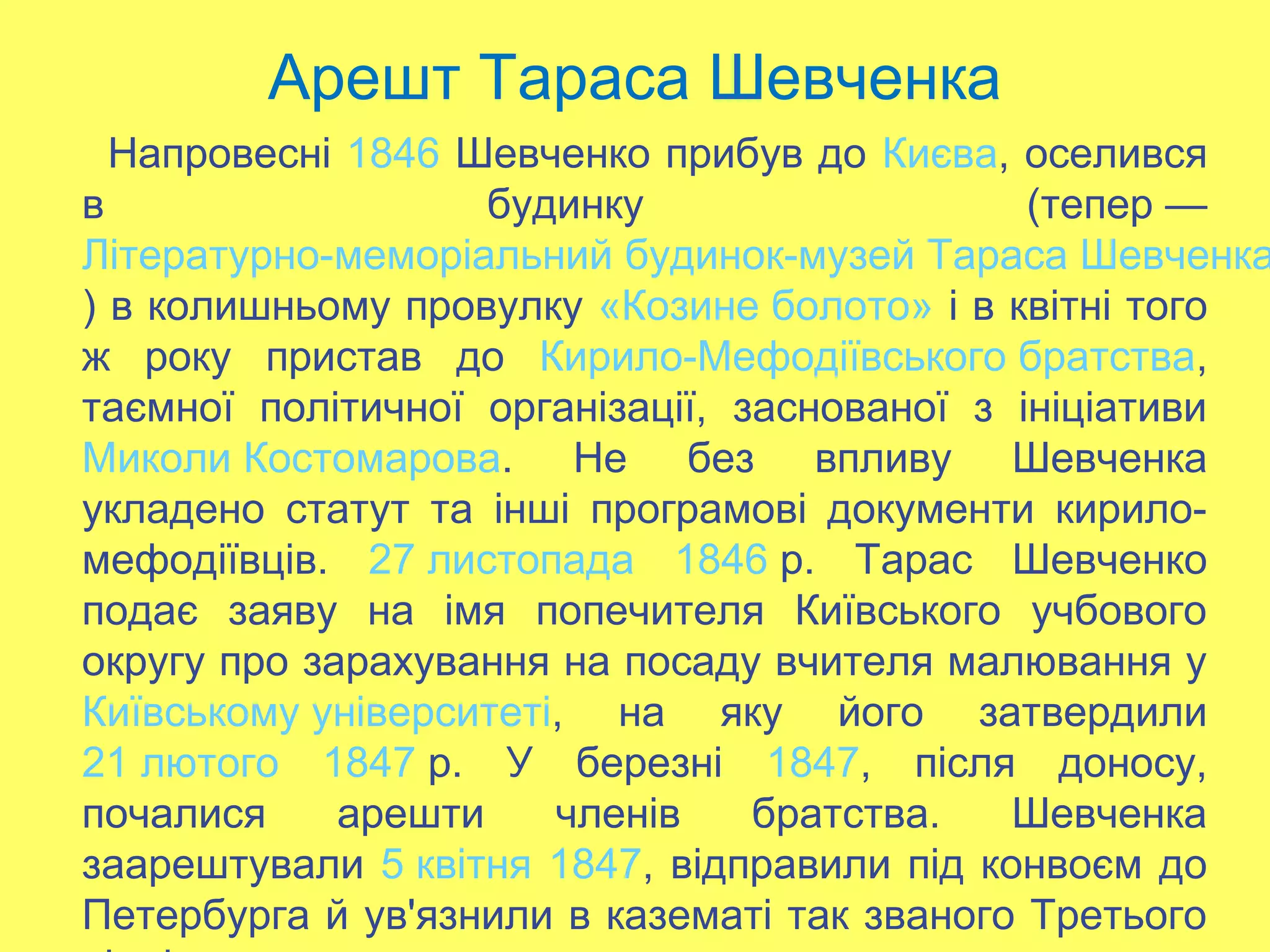 Арешт Тараса Шевченка
Напровесні 1846 Шевченко прибув до Києва, оселився
в будинку (тепер —
Літературно-меморіальний будинок-музей Тараса Шевченка
) в колишньому провулку «Козине болото» і в квітні того
ж року пристав до Кирило-Мефодіївського братства,
таємної політичної організації, заснованої з ініціативи
Миколи Костомарова. Не без впливу Шевченка
укладено статут та інші програмові документи кирило-
мефодіївців. 27 листопада 1846 р. Тарас Шевченко
подає заяву на імя попечителя Київського учбового
округу про зарахування на посаду вчителя малювання у
Київському університеті, на яку його затвердили
21 лютого 1847 р. У березні 1847, після доносу,
почалися арешти членів братства. Шевченка
заарештували 5 квітня 1847, відправили під конвоєм до
Петербурга й ув'язнили в казематі так званого Третього
 