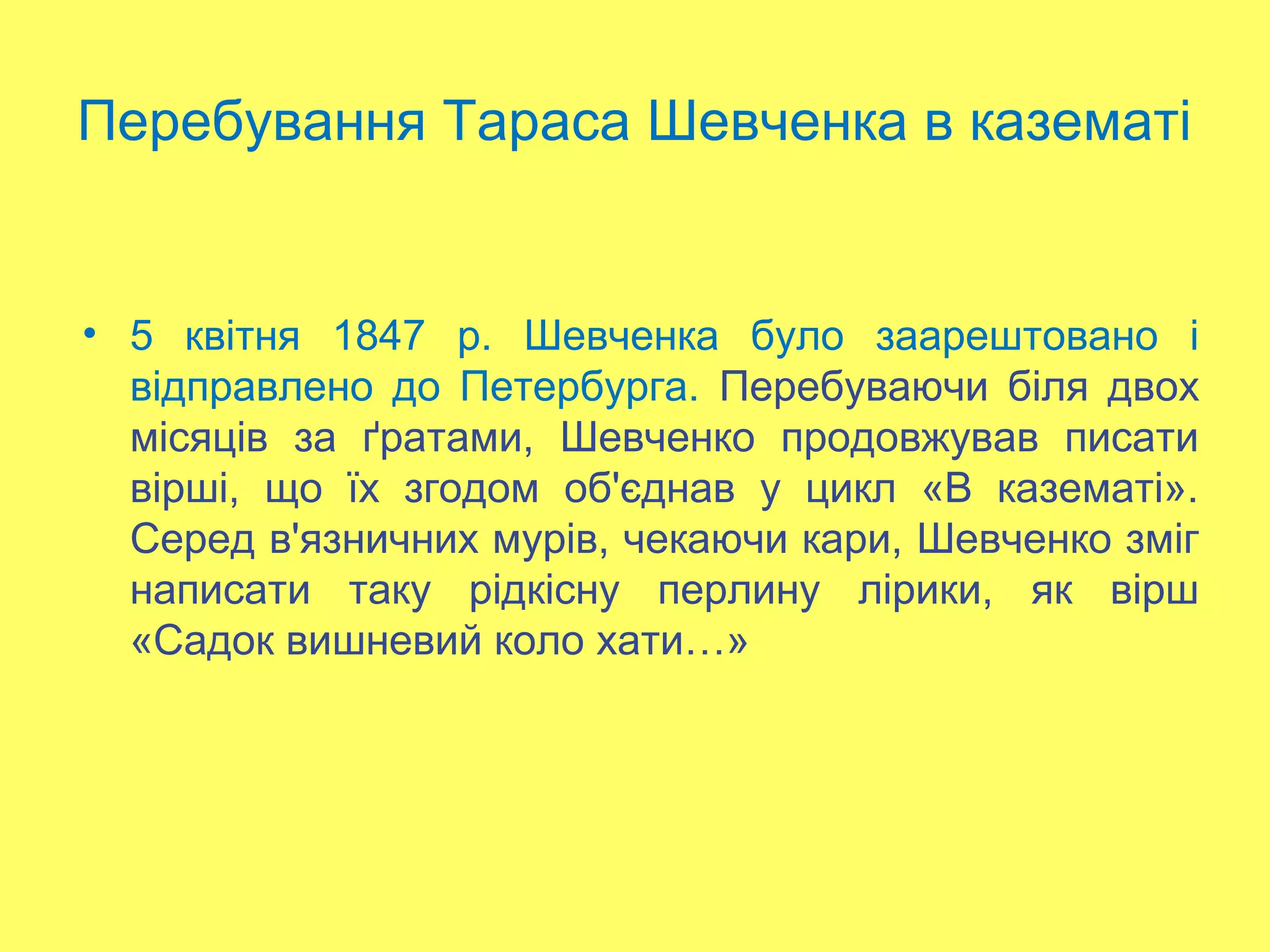Перебування Тараса Шевченка в казематі
• 5 квітня 1847 р. Шевченка було заарештовано і
відправлено до Петербурга. Перебуваючи біля двох
місяців за ґратами, Шевченко продовжував писати
вірші, що їх згодом об'єднав у цикл «В казематі».
Серед в'язничних мурів, чекаючи кари, Шевченко зміг
написати таку рідкісну перлину лірики, як вірш
«Садок вишневий коло хати…»
 