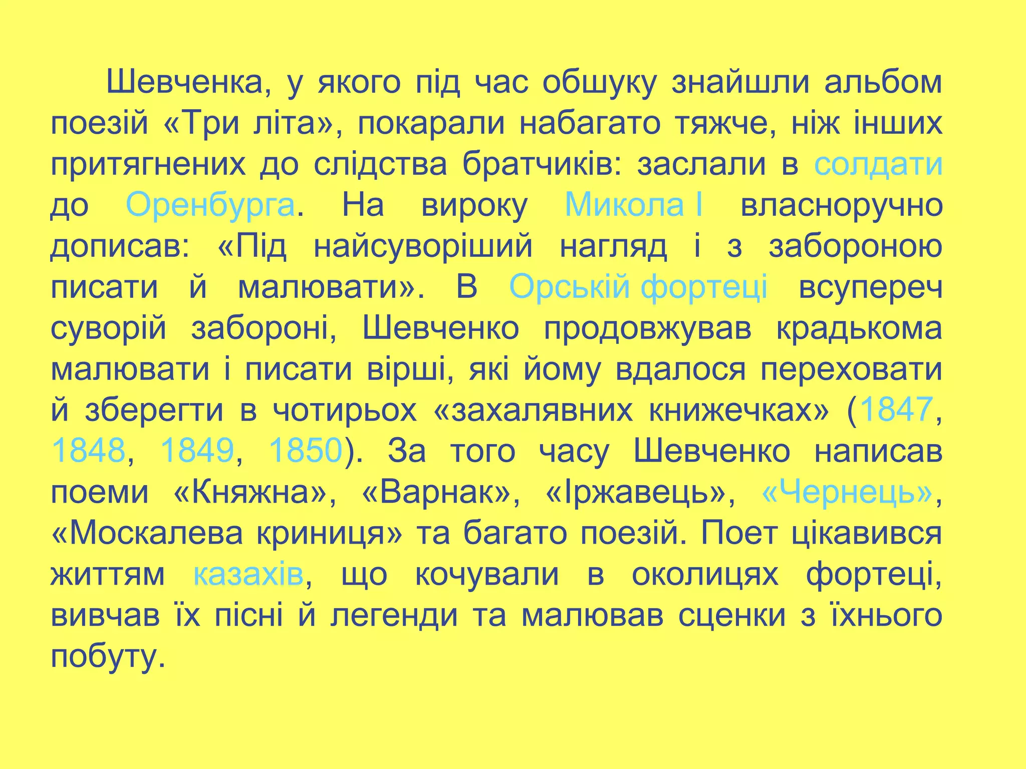 Шевченка, у якого під час обшуку знайшли альбом
поезій «Три літа», покарали набагато тяжче, ніж інших
притягнених до слідства братчиків: заслали в солдати
до Оренбурга. На вироку Микола І власноручно
дописав: «Під найсуворіший нагляд і з забороною
писати й малювати». В Орській фортеці всупереч
суворій забороні, Шевченко продовжував крадькома
малювати і писати вірші, які йому вдалося переховати
й зберегти в чотирьох «захалявних книжечках» (1847,
1848, 1849, 1850). За того часу Шевченко написав
поеми «Княжна», «Варнак», «Іржавець», «Чернець»,
«Москалева криниця» та багато поезій. Поет цікавився
життям казахів, що кочували в околицях фортеці,
вивчав їх пісні й легенди та малював сценки з їхнього
побуту.
 