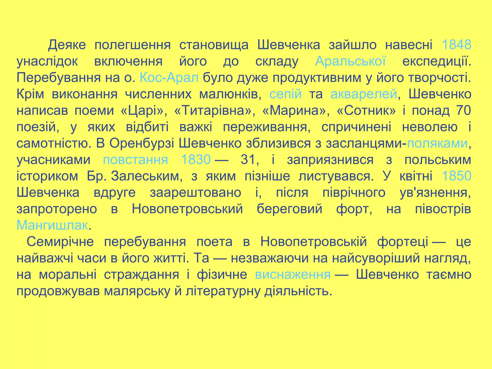 Деяке полегшення становища Шевченка зайшло навесні 1848
унаслідок включення його до складу Аральської експедиції.
Перебування на о. Кос-Арал було дуже продуктивним у його творчості.
Крім виконання численних малюнків, сепій та акварелей, Шевченко
написав поеми «Царі», «Титарівна», «Марина», «Сотник» і понад 70
поезій, у яких відбиті важкі переживання, спричинені неволею і
самотністю. В Оренбурзі Шевченко зблизився з засланцями-поляками,
учасниками повстання 1830 — 31, і заприязнився з польським
істориком Бр. Залеським, з яким пізніше листувався. У квітні 1850
Шевченка вдруге заарештовано і, після піврічного ув'язнення,
запроторено в Новопетровський береговий форт, на півострів
Мангишлак.
Семирічне перебування поета в Новопетровській фортеці — це
найважчі часи в його житті. Та — незважаючи на найсуворіший нагляд,
на моральні страждання і фізичне виснаження — Шевченко таємно
продовжував малярську й літературну діяльність.
 