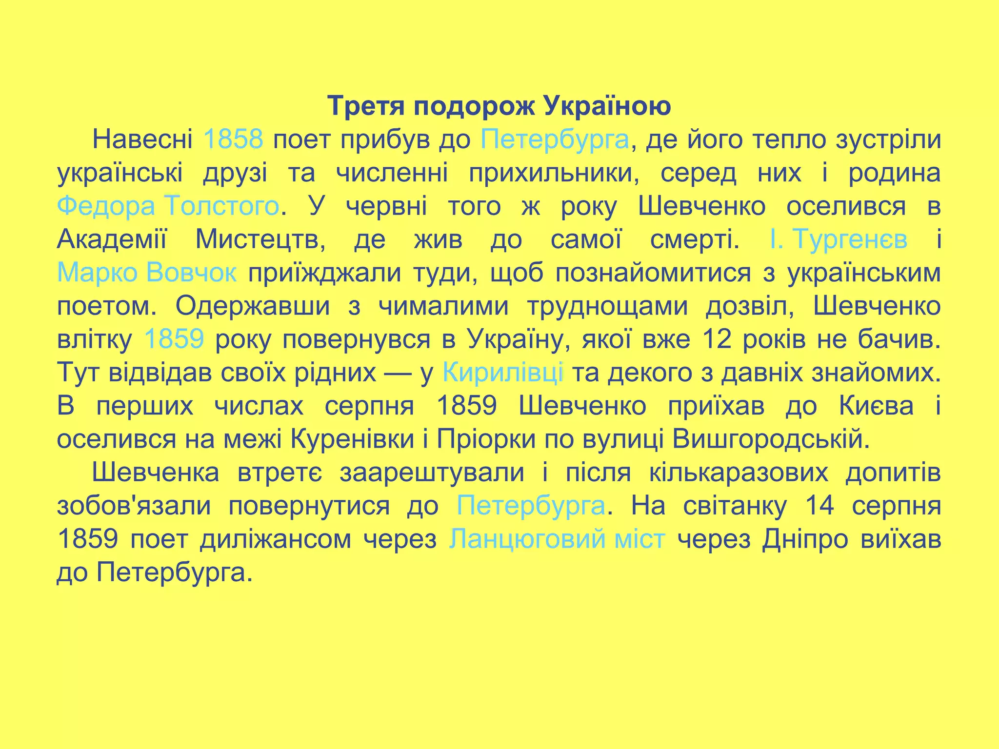 Третя подорож Україною
Навесні 1858 поет прибув до Петербурга, де його тепло зустріли
українські друзі та численні прихильники, серед них і родина
Федора Толстого. У червні того ж року Шевченко оселився в
Академії Мистецтв, де жив до самої смерті. І. Тургенєв і
Марко Вовчок приїжджали туди, щоб познайомитися з українським
поетом. Одержавши з чималими труднощами дозвіл, Шевченко
влітку 1859 року повернувся в Україну, якої вже 12 років не бачив.
Тут відвідав своїх рідних — у Кирилівці та декого з давніх знайомих.
В перших числах серпня 1859 Шевченко приїхав до Києва і
оселився на межі Куренівки і Пріорки по вулиці Вишгородській.
Шевченка втретє заарештували і після кількаразових допитів
зобов'язали повернутися до Петербурга. На світанку 14 серпня
1859 поет диліжансом через Ланцюговий міст через Дніпро виїхав
до Петербурга.
 