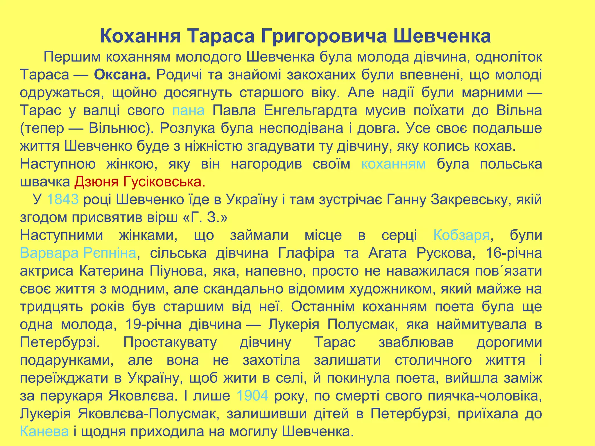 Кохання Тараса Григоровича Шевченка
Першим коханням молодого Шевченка була молода дівчина, одноліток
Тараса — Оксана. Родичі та знайомі закоханих були впевнені, що молоді
одружаться, щойно досягнуть старшого віку. Але надії були марними —
Тарас у валці свого пана Павла Енгельгардта мусив поїхати до Вільна
(тепер — Вільнюс). Розлука була несподівана і довга. Усе своє подальше
життя Шевченко буде з ніжністю згадувати ту дівчину, яку колись кохав.
Наступною жінкою, яку він нагородив своїм коханням була польська
швачка Дзюня Гусіковська.
У 1843 році Шевченко їде в Україну і там зустрічає Ганну Закревську, якій
згодом присвятив вірш «Г. З.»
Наступними жінками, що займали місце в серці Кобзаря, були
Варвара Рєпніна, сільська дівчина Глафіра та Агата Рускова, 16-річна
актриса Катерина Піунова, яка, напевно, просто не наважилася пов´язати
своє життя з модним, але скандально відомим художником, який майже на
тридцять років був старшим від неї. Останнім коханням поета була ще
одна молода, 19-річна дівчина — Лукерія Полусмак, яка наймитувала в
Петербурзі. Простакувату дівчину Тарас зваблював дорогими
подарунками, але вона не захотіла залишати столичного життя і
переїжджати в Україну, щоб жити в селі, й покинула поета, вийшла заміж
за перукаря Яковлєва. І лише 1904 року, по смерті свого пиячка-чоловіка,
Лукерія Яковлєва-Полусмак, залишивши дітей в Петербурзі, приїхала до
Канева і щодня приходила на могилу Шевченка.
 