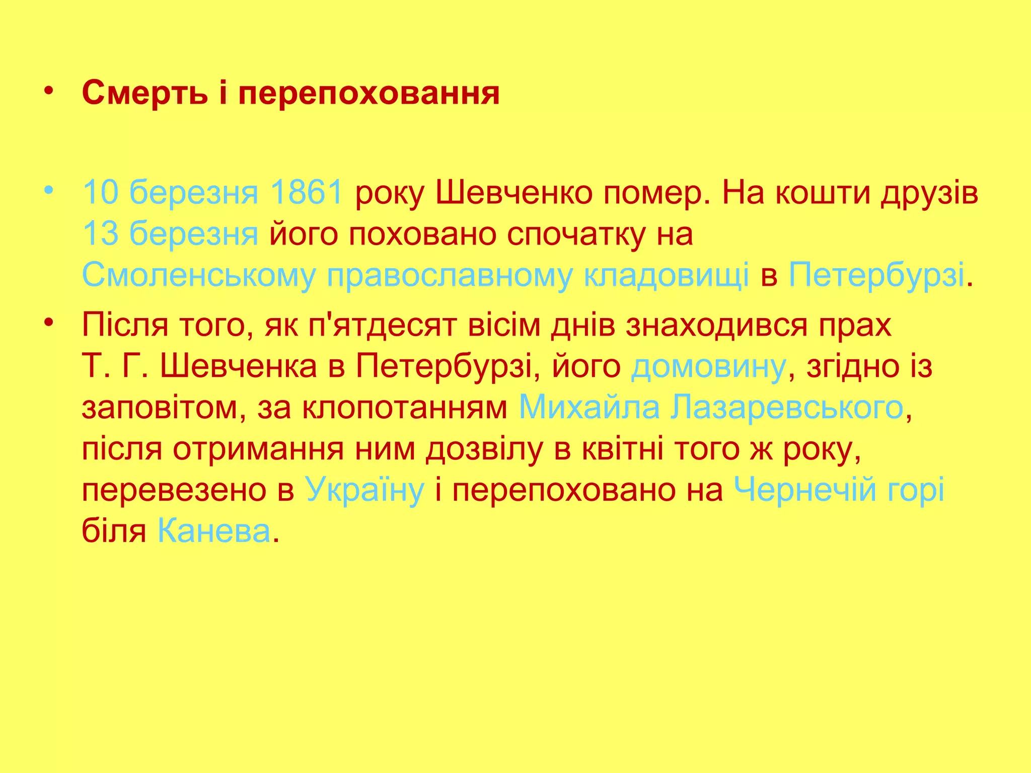 • Смерть і перепоховання
• 10 березня 1861 року Шевченко помер. На кошти друзів
13 березня його поховано спочатку на
Смоленському православному кладовищі в Петербурзі.
• Після того, як п'ятдесят вісім днів знаходився прах
Т. Г. Шевченка в Петербурзі, його домовину, згідно із
заповітом, за клопотанням Михайла Лазаревського,
після отримання ним дозвілу в квітні того ж року,
перевезено в Україну і перепоховано на Чернечій горі
біля Канева.
 