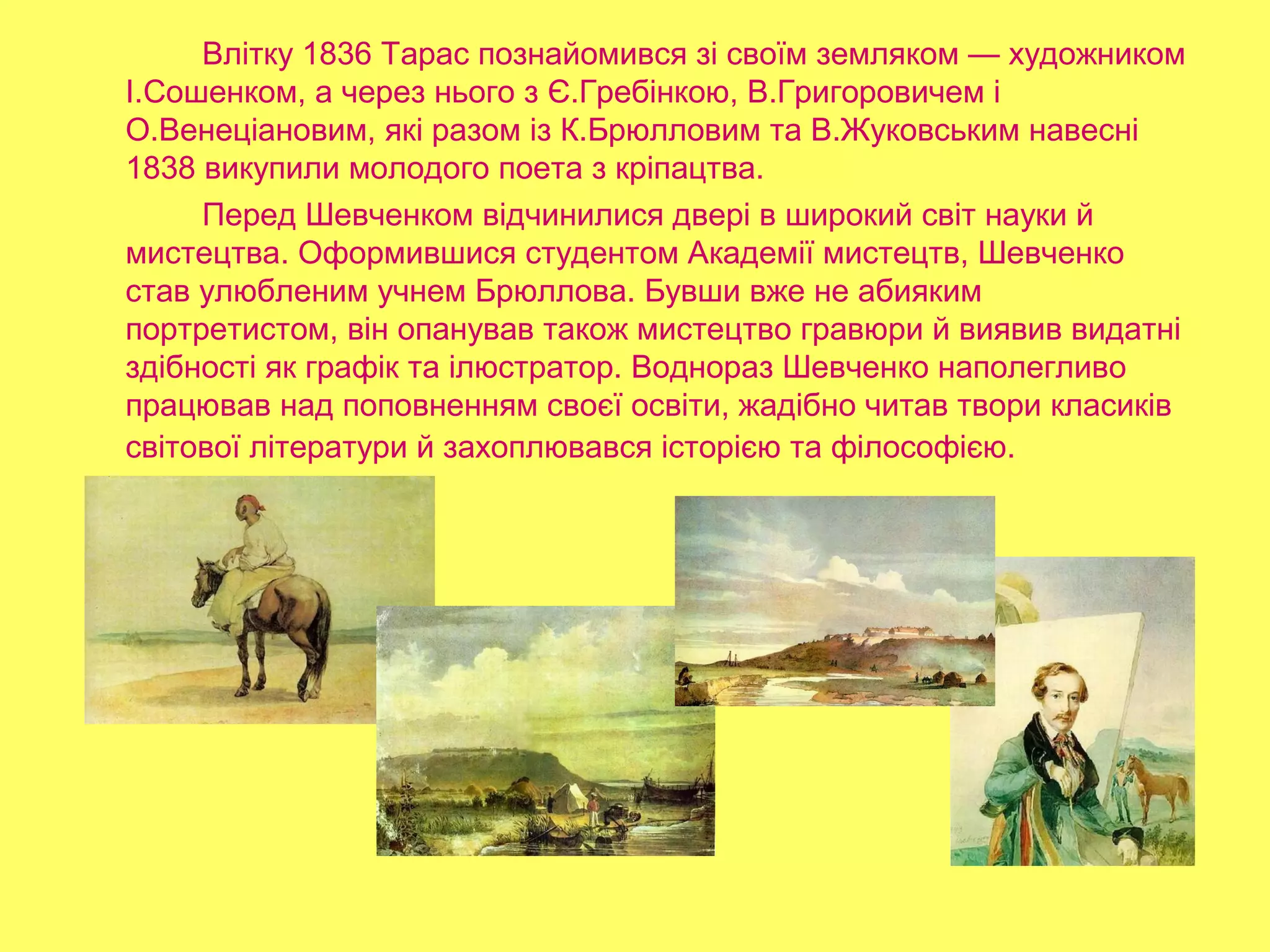 Влітку 1836 Тарас познайомився зі своїм земляком — художником
І.Сошенком, а через нього з Є.Гребінкою, В.Григоровичем і
О.Венеціановим, які разом із К.Брюлловим та В.Жуковським навесні
1838 викупили молодого поета з кріпацтва.
Перед Шевченком відчинилися двері в широкий світ науки й
мистецтва. Оформившися студентом Академії мистецтв, Шевченко
став улюбленим учнем Брюллова. Бувши вже не абияким
портретистом, він опанував також мистецтво гравюри й виявив видатні
здібності як графік та ілюстратор. Воднораз Шевченко наполегливо
працював над поповненням своєї освіти, жадібно читав твори класиків
світової літератури й захоплювався історією та філософією.
 