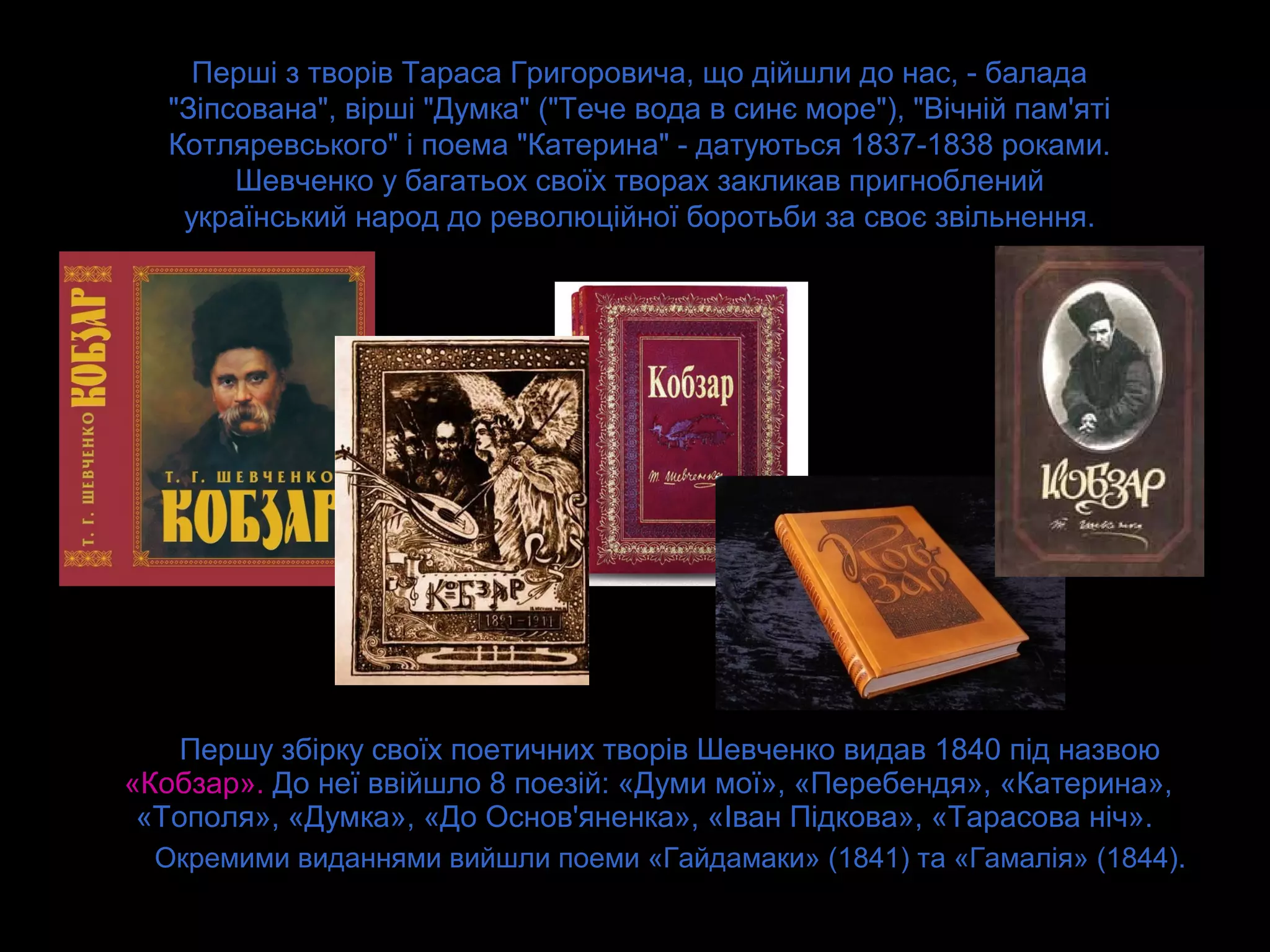 Першу збірку своїх поетичних творів Шевченко видав 1840 під назвою
«Кобзар». До неї ввійшло 8 поезій: «Думи мої», «Перебендя», «Катерина»,
«Тополя», «Думка», «До Основ'яненка», «Іван Підкова», «Тарасова ніч».
Окремими виданнями вийшли поеми «Гайдамаки» (1841) та «Гамалія» (1844).
Перші з творів Тараса Григоровича, що дійшли до нас, - балада
"Зіпсована", вірші "Думка" ("Тече вода в синє море"), "Вічній пам'яті
Котляревського" і поема "Катерина" - датуються 1837-1838 роками.
Шевченко у багатьох своїх творах закликав пригноблений
український народ до революційної боротьби за своє звільнення.
 