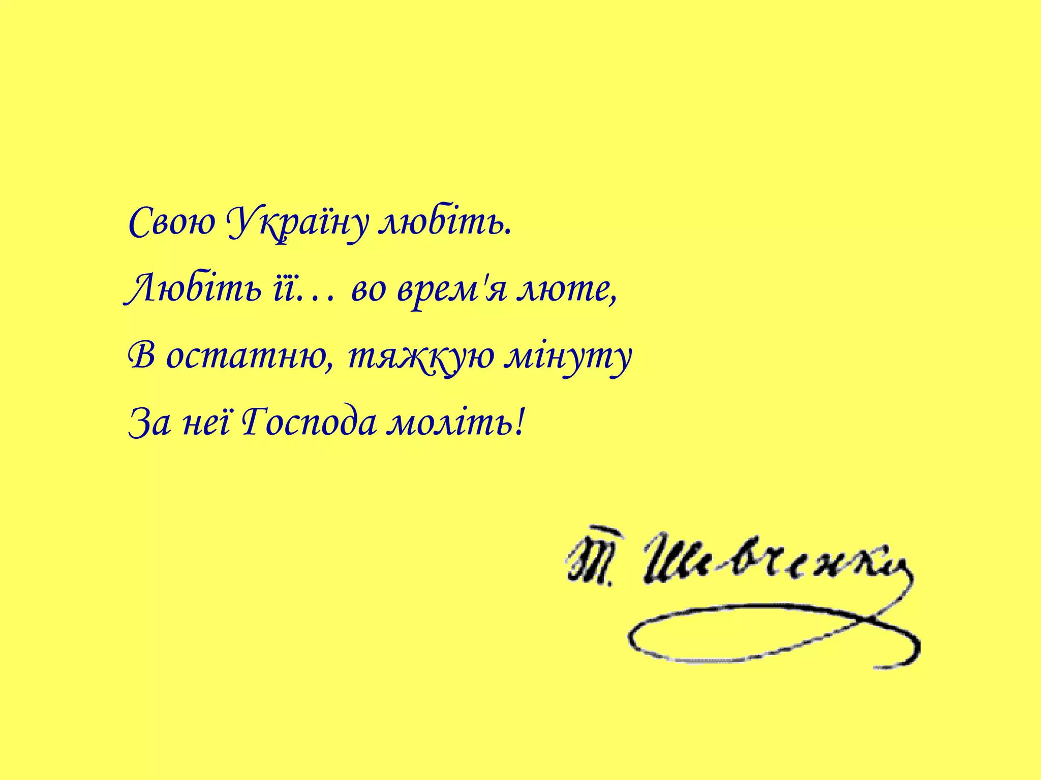Свою Україну любіть.
Любіть її… во врем'я люте,
В остатню, тяжкую мінуту
За неї Господа моліть!
 