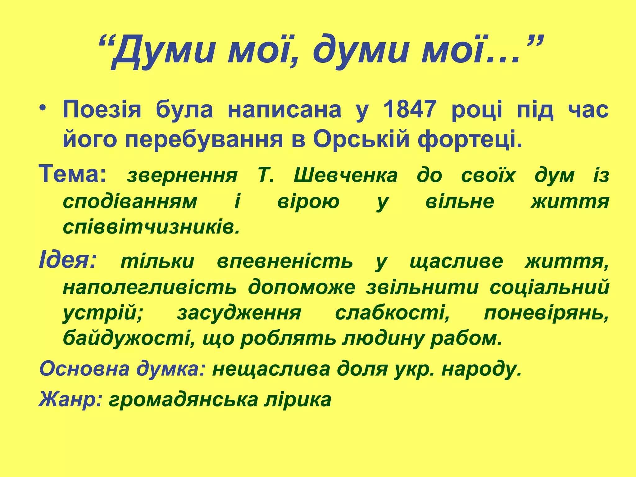 “Думи мої, думи мої…”
• Поезія була написана у 1847 році під час
його перебування в Орській фортеці.
Тема: звернення Т. Шевченка до своїх дум із
сподіванням і вірою у вільне життя
співвітчизників.
Ідея: тільки впевненість у щасливе життя,
наполегливість допоможе звільнити соціальний
устрій; засудження слабкості, поневірянь,
байдужості, що роблять людину рабом.
Основна думка: нещаслива доля укр. народу.
Жанр: громадянська лірика
 