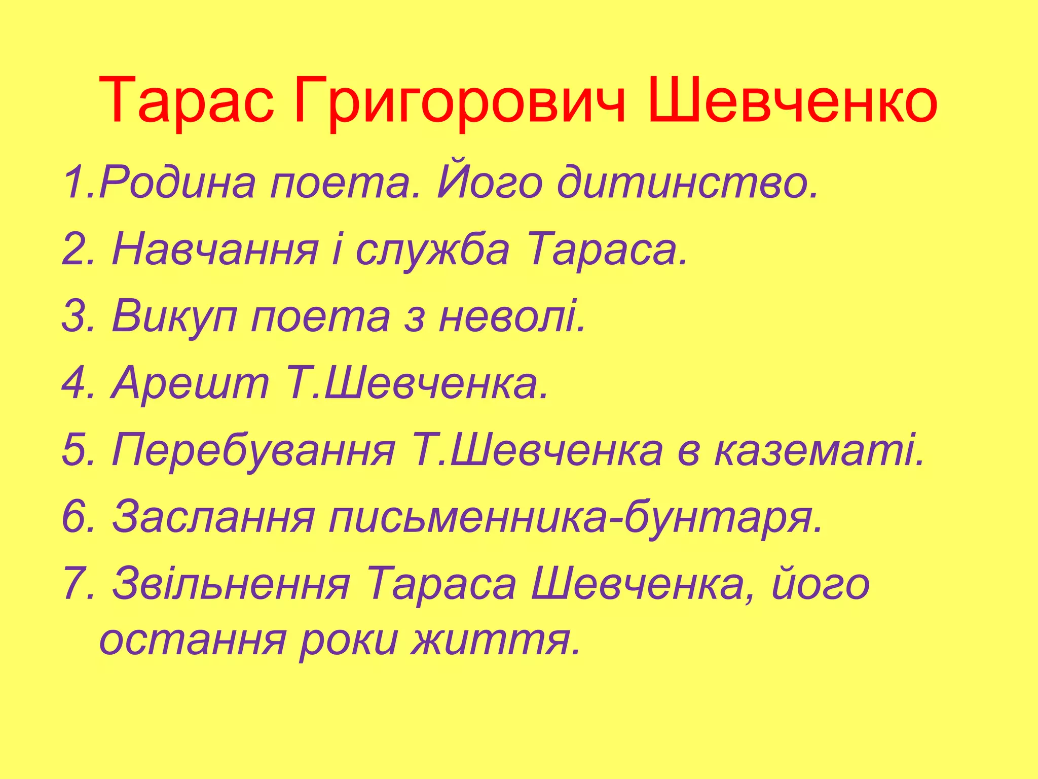 Тарас Григорович Шевченко
1.Родина поета. Його дитинство.
2. Навчання і служба Тараса.
3. Викуп поета з неволі.
4. Арешт Т.Шевченка.
5. Перебування Т.Шевченка в казематі.
6. Заслання письменника-бунтаря.
7. Звільнення Тараса Шевченка, його
остання роки життя.
 