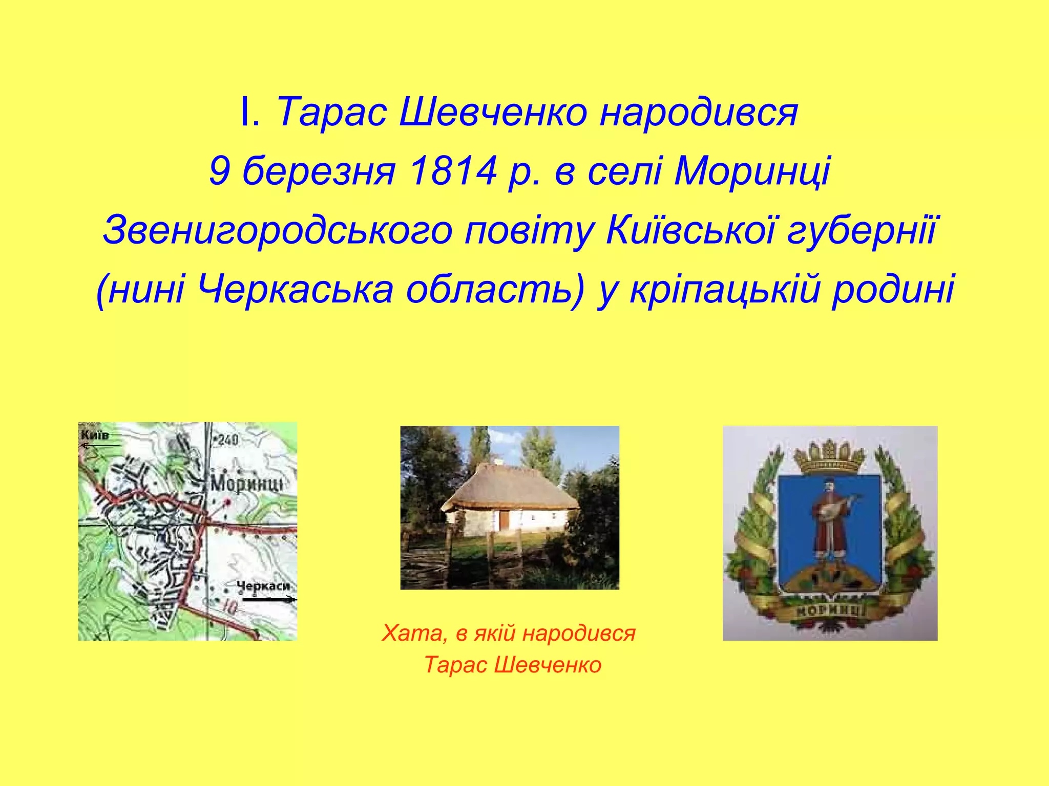 І. Тарас Шевченко народився
9 березня 1814 р. в селі Моринці
Звенигородського повіту Київської губернії
(нині Черкаська область) у кріпацькій родині
Хата, в якій народився
Тарас Шевченко
 