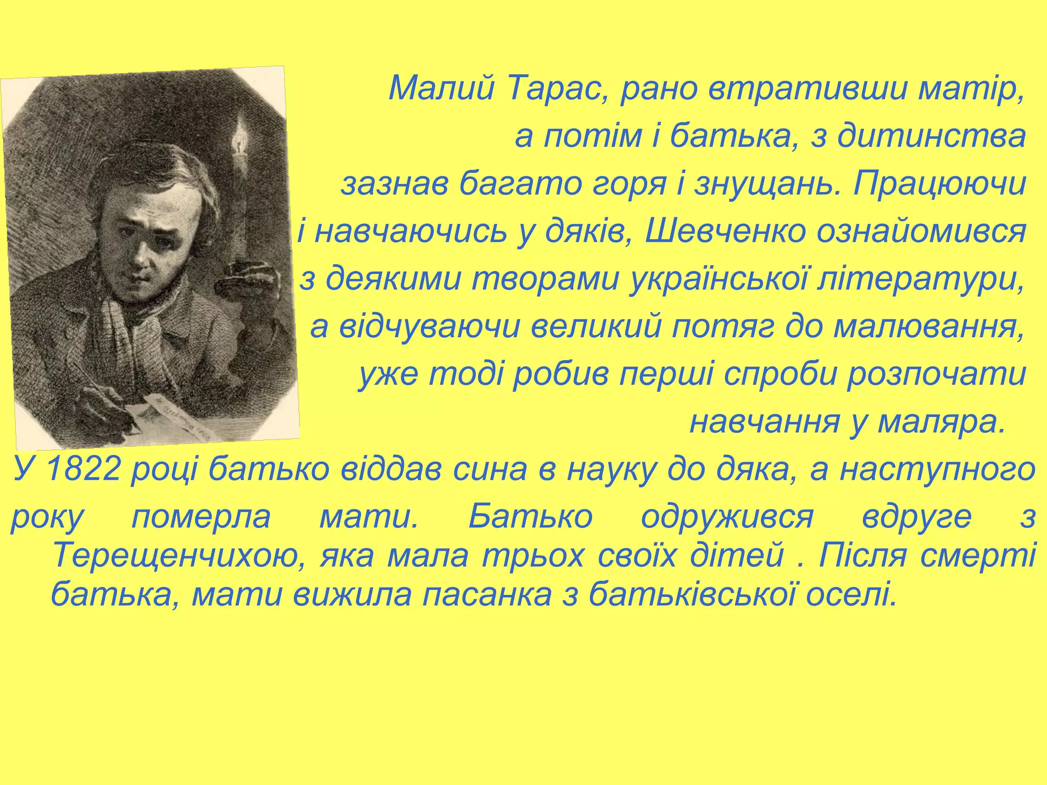 Малий Тарас, рано втративши матір,
а потім і батька, з дитинства
зазнав багато горя і знущань. Працюючи
і навчаючись у дяків, Шевченко ознайомився
з деякими творами української літератури,
а відчуваючи великий потяг до малювання,
уже тоді робив перші спроби розпочати
навчання у маляра.
У 1822 році батько віддав сина в науку до дяка, а наступного
року померла мати. Батько одружився вдруге з
Терещенчихою, яка мала трьох своїх дітей . Після смерті
батька, мати вижила пасанка з батьківської оселі.
 